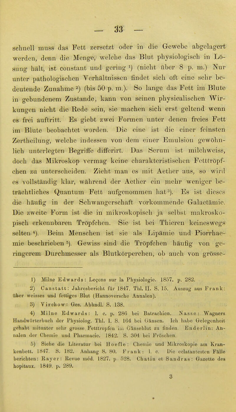 schnell muss das Fett zersetzt oder in die Gewebe abgelagert werden, denn die Menge, welebe das Blut physiologisch in Lö- sung hält, ist constant und gering ') (nicht über 8 p. m.) Nur unter pathologischen Verhältnissen findet sich oft eine sehr be- deutende Zunahme 2) (bis 50 p. m.). So lange das Fett im Blute in gebundenem Zustande, kann von seinen physicalischen Wir- kungen nicht die Rede sein, sie machen sich erst geltend wenn es frei auftritt. Es giebt zwei Formen unter denen freies Fett im Blute beobachtet worden. Die eine ist die einer feinsten Zertheilung, welche indessen von dem einer Emulsion gewöhn- lich unterlegten Begriffe differirt. Das Serum ist milchweiss, doch das Mikroskop vermag keine charakteristischen Fetttröpf- chen zu unterscheiden. Zieht man es mit Aether aus, so wird es vollständig klar, während der Aether ein mehr weniger be- trächtliches Quantum Fett aufgenommen hat3). Es ist dieses die häufig in der Schwangerschaft vorkommende Galactämie. Die zweite Form ist die in mikroskopisch ja selbst makrosko- pisch erkennbaren Tröpfchen. Sie ist bei Thieren keineswegs selten 4). Beim Menschen ist sie als Lipämie und Piorrhae- mie beschrieben5). Gewiss sind die Tröpfchen häufig von ge- ringerem Durchmesser als Blutkörperchen, ob auch von grösse- 1) Milne Edwards: Lecons sur la Physiologie. 1857. p. 282. 2) Canstatt: Jahresbericht für 1847. Tbl. II. S. 15. Auszug aus Frank: über weisses und fettiges Blut (Hannoversche Annalen). 3) Yirchow: Ges. Abhndl. S. 138. 4) Milne Edwards: 1. c. p. 286 bei Batrachien. Nasse: Wagners Handwörterbuch der Physiolog. Tbl. 1. S. 1(54 bei (iänsen. Ich liabo Gelegenheit gehabt mitunter sehr grosse Fetttropf&j im Üäriaebl'ut zu finden. Eudorlin: An- nalen der Chemie und Pharmaoie. 1842. S. 304 bei Fröschen. 5) Siebe die Literatur bei Hoefle: Chemie und Mikroskopie ain Kran- kenbett. 1847. S. 182. Anhang S. 80. Frank: I. c. Die ecktantesten Falle berichten: Rayer: Revue med. 1827. p 528. Chatin et Sandras: Gazette des hopitaux. 1849. p. 289. 3