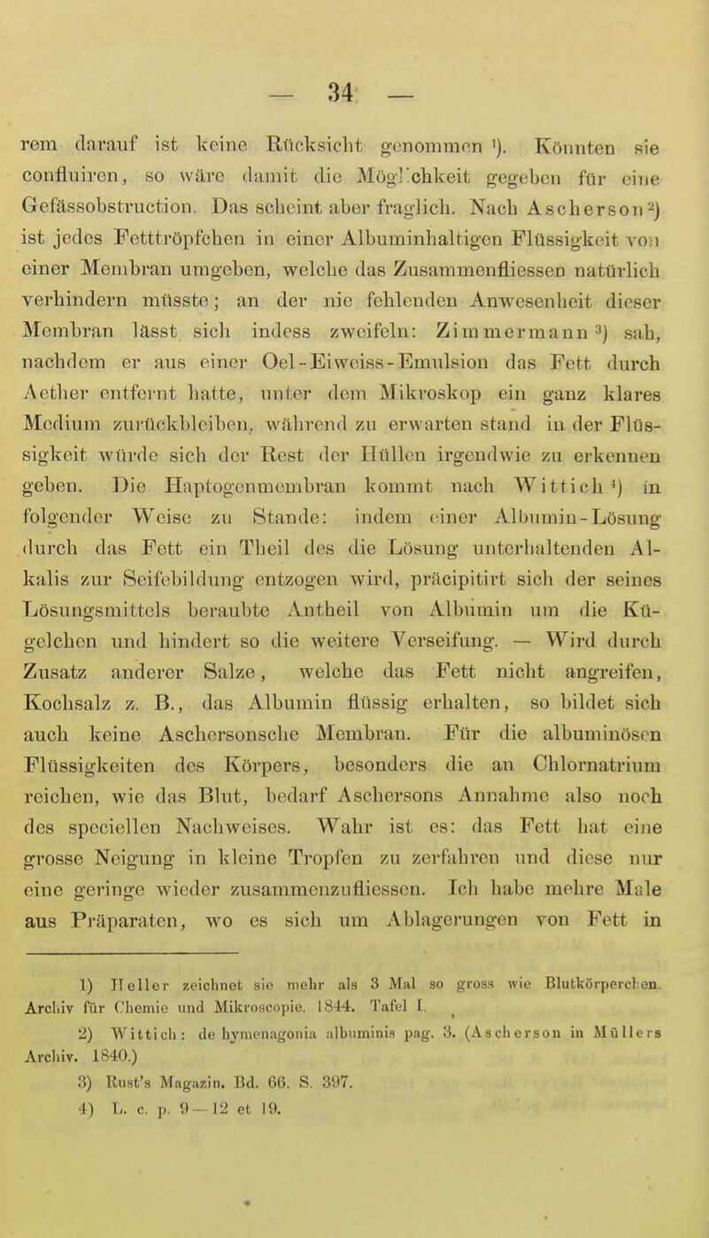 rem darauf ist keine Rücksicht genommen '). Könnten sie confluiren, so wäre damit die Möglichkeit gegeben für eine Gefässobstruction. Das scheint aber fraglich. Nach Ascherson2) ist jedes Fetttröpfchen in einer Albuminhaltigcn Flüssigkeit von einer Membran umgeben, welche das Zusammenfliessen natürlich verhindern müsste; an der nie fehlenden Anwesenheit dieser Membran lässt sich indess zweifeln: Zimmermann3) sah, nachdem er aus einer Oel-Eiweiss-Emulsion das Fett durch Aether entfernt hatte, unter dem Mikroskop ein ganz klares Medium zurückbleiben, während zu erwarten stand in der Flüs- sigkeit würde sich der Rest der Hüllen irgendwie zu erkennen geben. Die Haptogcnmembran kommt nach Wittich4) in folgender Weise zu »Stande: indem einer Albumin-Lösung durch das Fett ein Theil des die Lösung unterhaltenden Al- kalis zur Seifebildung' entzogen wird, präcipitirt sich der seines Lösungsmittels beraubte An theil von Albumin um die Kü- gclchen und hindert so die weitere Verseifung. — Wird durch Zusatz anderer Salze, welche das Fett nicht angreifen, Kochsalz z. B., das Albumin flüssig erhalten, so bildet sich auch keine Aschersonsche Membran. Für die albumiuösen Flüssigkeiten des Körpei-s, besonders die an Chlornatrium reichen, wie das Blut, bedarf Aschersons Annahme also noch des speciellen Nachweises. Wahr ist es: das Fett hat eine grosse Neigung in kleine Tropfen zu zerfahren und diese nur eine geringe wieder zusammenzutiiessen. Ich habe mehre Male aus Präparaten, wo es sich um Ablagerungen von Fett in 1) Heller zeichnet sie mehr als 3 Mal so gross wie Blutkörpercl en. Archiv für Chemie und Mikroseopie. 1844. Tafel I. 2) Wittich: de hymenagonia albuminis pag. 3. (Ascherson in Müllers Archiv. 1840.) 3) Kust's Magazin. Bd. 66. S. 397. 4) L. c. p. 9- 12 et 19. •