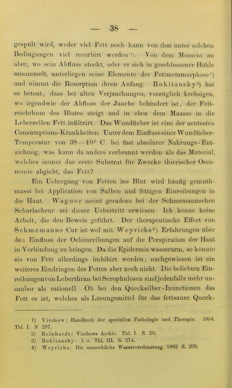 gespült wird, weder viel Feit noch kann von ihm unter solchen Bedingungen viel resorbirt werden '). Von dein Moment an aber, wo sein Abfluss stockt, oder er sich in geschlossener Höhle ansammelt, unterliegen seine Elemente der Fettmetamorphose2) und nimmt die Resorption ihren Anfang. Rokitansky3) hat es betont, dass bei alten Verjauchungen, vorzüglich krebsigeu, wo irgendwie der Abfluss der Jauche behindert ist, der Fett- reichthum des Blutes steigt und in eben dem Maasse in die Leberzellen Fett infiltrirt. Das Wundfiebcr ist eine der acuteßten Consumptions-Krankheiten. Unter dem Einfluss einer Wundfieber- Temperatur von 38 — 40° C. bei fast absoluter Nahrungs - Ent- ziehung, was kann da anders verbrannt werden als das Material, welches immer das erste Substrat für Zwecke thierischer Oeco- nomic abgiebt, das Fett? Ein Uebcrgang von Fetten ins Blut wird häufig gemuth- masst bei Application von Salben und fettigen Einreibungen in die Haut. Wagner meint geradezu bei der Schmemaunscheu Scharlachcur sei dieser Uebertritt erwiesen. Ich kenne keine Arbeit, die den Beweis geführt. Der therapeutische Effect von Schmemanns Cur ist wol mit Weyrichs4) Erfahrungen über den Einflnss der Öleinreibungen auf die Perspiration der Haut in Vorbindung zu bringen. Da die Epidermis wasserarm, so könnte sie von Fett allerdings imbibirt werden, nachgewiesen ist ein weiteres Eindringen des Fettes aber noch nicht. Die beliebten Ein- reibungenvonLeberthran bei Scrophulösen sind jedenfalls mehr un- sauber als rationell. Ob bei den Quecksilber-Inunctionen das Fett es ist, welches als Lösungsmittel für das fettsaure Queck- 1) Virchow: Handbuch der apeciellcn Pathologie und Therapie. 1854. Tbl. I. S 297. 2) Reinhardt: Virchows Archiv. TU. I. S. 20. 3) Rokitansky: 1. c. Thl. III. S. 274. 4) Weyrichs: Die unmerkliche Wasserverdunetung. 1862 S. 209.