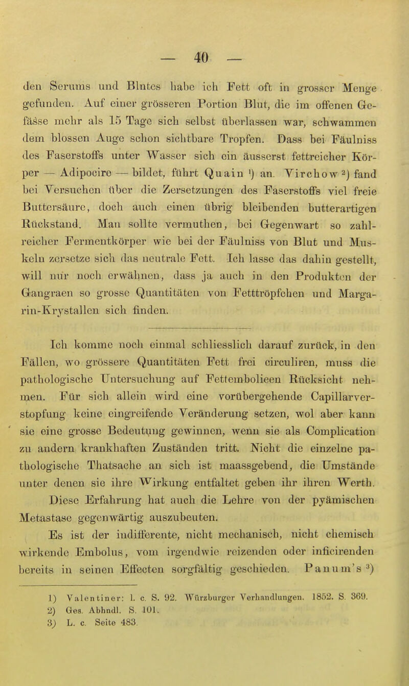 den Serums und Blntes habe ich Fefct oft in grosser Menge gefunden. Auf einer grösseren Fortion Blut, die im offenen Gc- fässe mehr als 15 Tage sich selbst überlassen war, schwammen dein blossen Auge schon sichtbare Tropfen. Dass bei Fäulniss des Faserstoffs unter Wasser sich ein äusserst fettreicher Kör- per — Adipociro — bildet, führt Quain ') an. Virchow2) fand bei Versuchen über die Zersetzungen des Faserstoffs viel freie Buttci'säure, doch auch einen übrig bleibenden butterartigen Rückstand. Man sollte verrnuthen, bei Gegenwart so zahl- reicher Fermeutkörper wie bei der Fäulniss von Blut und Mus- keln zersetze sich das neutrale Fott. Ich lasse das dahin gestellt, will nur noch erwähnen, dass ja auch in den Produkten der Gangraen so grosse Quantitäten von Fetttröpfchen und Marga- rin-Krystallen sich finden. Ich komme noch einmal schliesslich darauf zurück, in den Fällen, wo grössere Quantitäten Fett frei circuliren, muss die pathologische Untersuchung auf Fettcmbolieen Rücksicht neh- men. Für sich allein wird eine vorübergehende Capillarver- stopfung keine eingreifende Veränderung setzen, wol aber kann sie eine grosse Bedeutung gewinnen, wenn sie als Complication zu andern krankhaften Zuständen tritt. Nicht die einzelne pa- thologische Thatsache an sich ist maassgebend, die Umstände unter denen sie ihre Wirkung entfaltet geben ihr ihren Werth. Diese Erfahrung hat auch die Lehre von der pyämischen Metastase gegenwärtig auszubeuten. Es ist der indifferente, nicht mechanisch, nicht chemisch wirkende Embolus, vom irgendwie reizenden oder inficirenden bereits in seinen Effecten sorgfältig geschieden. P an um's3) 1) Valentiner: L c. S. 92. Würzburger Verhandlungen. 1852. S. 369. 2) Ges. Abhndl. S. 101. L. c. Seite 483