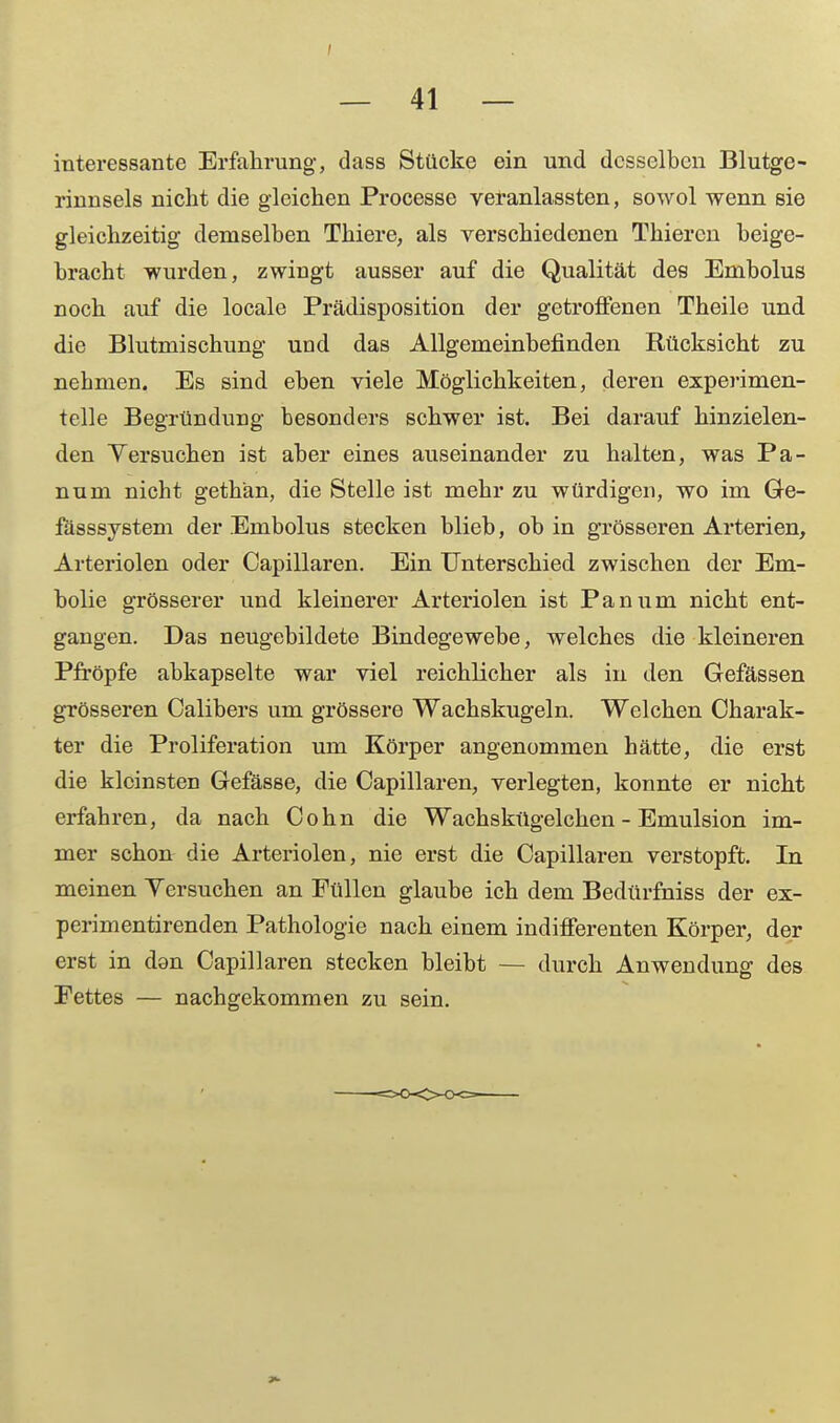 interessante Erfahrung, dass Stücke ein und desselben Blutge- rinnsels nicht die gleichen Processe veranlassten, sowol wenn sie gleichzeitig demselben Thiere, als verschiedenen Thieren beige- bracht wurden, zwingt ausser auf die Qualität des Embolus noch auf die locale Prädisposition der getroffenen Theile und die Blutmischung und das Allgemeinbefinden Rücksicht zu nehmen. Es sind eben viele Möglichkeiten, deren experimen- telle Begründung besonders schwer ist. Bei darauf hinzielen- den Yersuchen ist aber eines auseinander zu halten, was Pa- num nicht gethän, die Stelle ist mehr zu würdigen, wo im Ge- fasssystem der Embolus stecken blieb, ob in grösseren Arterien, Arteriolen oder Capillaren. Ein Unterschied zwischen der Em- bolie grösserer und kleinerer Arteriolen ist Panum nicht ent- gangen. Das neugebildete Bindegewebe, welches die kleineren Pfropfe abkapselte war viel reichlicher als in den Gefässen grösseren Calibers um grössere Wachskugeln. Welchen Charak- ter die Proliferation um Körper angenommen hätte, die erst die kleinsten Gefässe, die Capillaren, verlegten, konnte er nicht erfahren, da nach Cohn die Wachskügelchen - Emulsion im- mer schon die Arteriolen, nie erst die Capillaren verstopft. In meinen Yersuchen an Füllen glaube ich dem Bedürfniss der ex- perimentirenden Pathologie nach einem indifferenten Körper, der erst in don Capillaren stecken bleibt — durch Anwendung des Fettes — nachgekommen zu sein.