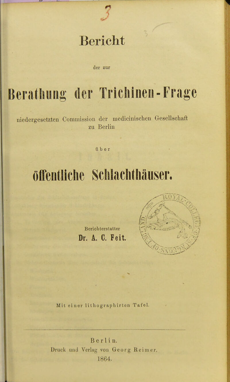 Bericht der zur Beratliuüg der Trichinen-Frage niedergesetzten Commission der medicinischen Gesellschaft zu Berlin über öifeutliclie Sclilaciitliäuser. Berichterstatter i*'^;\''^iJ'idiriy>''''j^;> '■/'.'I Dr. A. C. Feit. KfV Mit einer lithographirten Tafel. Berlin. Druck und Verlag von Georg Reimer. 1864.