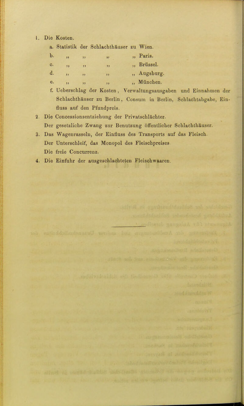 1. Die Kosten. a. Statistik der Schlachthäuser zu Wien. b. ,, „ Paris. c. ,, „ „ „ Brüssel. d. „ „ „ „ Augsburg. e. „ München. f. Ueberschlag der Kosten , Verwaltungsausgaben und Einnahmen der Schlachthäuser zu Berlin, Consuni in Berlin, Schlachtabgabe, Ein- fluss auf den Pfundpreis. 2. Die Concessionsentziehung der Privatschlächter. Der gesetzliche Zwang zur Benutzung öffentlicher Schlachthäuser. 3. Das Wagenrasseln, der Einfluss des Transports auf das Fleisch. Der ünterschleif, das Monopol des Fleischpreises Die freie Concurrenz. 4. Die Einfuhr der ausgeschlachteten Fleischwaaren.