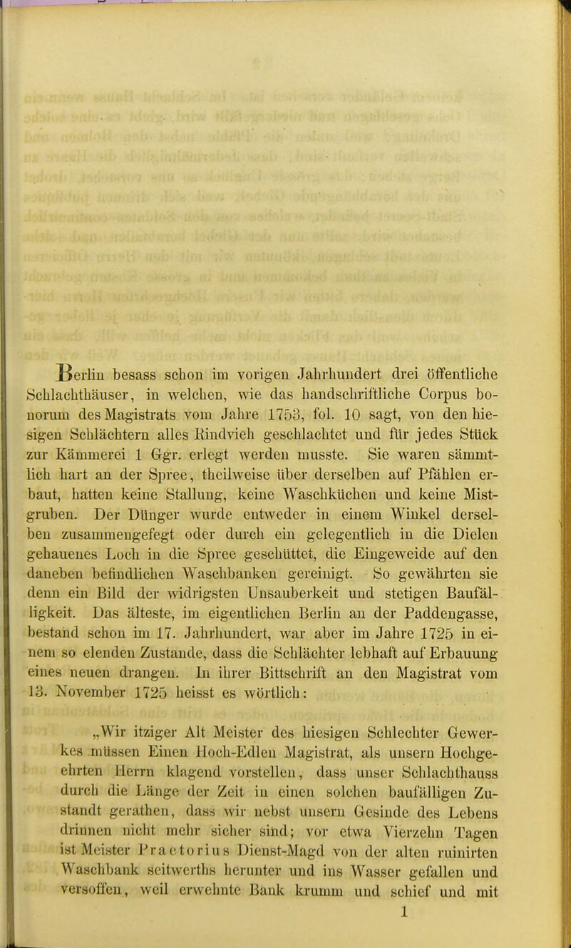 [Berlin besass schon im vorigen Jahrhundert drei öffentliche Schlachthäuser, in welchen, wie das handschriftliche Corpus bo- norum des Magistrats vom Jahre 1753, fol. 10 sagt, von den hie- sigen Schlächtern alles Eindvieh geschlachtet und für jedes Stück zur Kämmerei 1 Ggr. erlegt werden musste. Sie waren sämmt- lich hart an der Spree, theilweise über derselben auf Pfählen er- baut, hatten keine Stallung, keine Waschküchen und keine Mist- gruben. Der Dünger wurde entv^-^eder in einem Winkel dersel- ben zusammengefegt oder durch ein gelegentlich in die Dielen gehauenes Loch in die Spree geschüttet, die Eingeweide auf den daneben befindlichen Waschbanken gereinigt. So gewährten sie denn ein Bild der widrigsten Unsauberkeit und stetigen Baufäl- ligkeit. Das älteste, im eigentlichen Berlin an der Paddengasse, bestand schon im 17. Jahrhundert, war aber im Jahre 1725 in ei- nem so elenden Zustande, dass die Schlächter lebhaft auf Erbauung eines neuen drangen. In ihrer Bittschrift an den Magistrat vom 13. November 1725 heisst es wörtlich: „Wir itziger Alt Meister des hiesigen Schlechter Gewer- kes .müssen Einen Hoch-Edlen Magistrat, als unsern Hochge- ehrten Herrn klagend vorstellen, dass unser Schlachthauss durch die Länge der Zeit in einen solchen baufälligen Zu- standt gerathen, dass wir nebst unsern Gesinde des Lebens drinnen nicht mehr sicher sind; vor etwa Vierzehn Tagen ist Meister Praetorius Dienst-Magd von der alten ruinirten Waschbank scitwcrths herunter und ins Wasser gefallen und versoffen, weil erwehnte Bank krumm und schief und mit