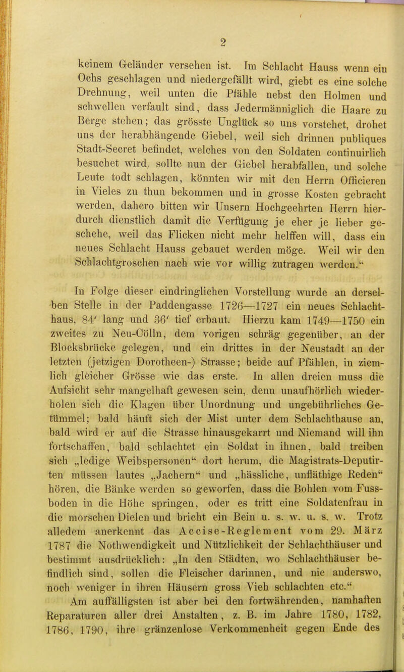 keinem Geläuder versehen ist. Im Schlacht Hauss wenn ein Ochs geschlagen und niedergefällt wird, giebt es eine solche Drehnung, weil unten die Pfähle nebst den Holmen und schwellen verfault sind, dass Jedermänniglich die Haare zu Berge stehen; das grösste Unglück so uns vorstehet, drohet uns der herabhängende Giebel, weil sich drinnen publiques Stadt-Secret befindet, welches von den Soldaten continuirlich besuchet wird, sollte nun der Giebel herabfallen, und solche Leute todt schlagen, könnten wir mit den Herrn Officieren in Vieles zu thun bekommen und in grosse Kosten gebracht werden, dahero bitten wir Unsern Hochgeehrten Herrn hier- durch dienstlich damit die Verfügung je eher je lieber ge- schehe, weil das Flicken nicht mehr helffen \vill, dass ein neues Schlacht Hauss gebauet werden möge. Weil wir den Schlachtgroschen nach wie vor willig zutragen werden. In Folge dieser eindringlichen Vorstellung wurde an dersel- 'ben Stelle in der Paddengasse 1726—1727 ein neues Schlacht- haus, 84' lang und 36' tief erbaut. Hierzu kam 1749—1750 ein zweites zu Neu-CöUn, dem vorigen schräg gegenüber, an der BlocksbrUcke gelegen, und ein drittes in der Neustadt an der letzten (jetzigen Dorotheen-) Strasse; beide auf Pfählen, in ziem- lich gleicher Grösse wie das erste. In allen dreien muss die Aufsicht sehr mangelhaft gewesen sein, denn unaufhörlich wieder- holen sich die Klagen über Unordnung und ungebührliches Ge- tümmel; bald häuft sich der Mist unter dem Schlachthause an, bald wird er auf die Strasse hinausgekarrt und Niemand will ihn fortschaffen, bald schlachtet ein Soldat in ihnen, bald treiben sich „ledige Weibspersonen dort herum, die Magistrats-Deputir- ten müssen lautes „Jachern und „hässliche, unfläthige Reden hören, die Bänke werden so geworfen, dass die Bohlen vom Fuss- boden in die Höhe springen, oder es tritt eine Soldatenfrau in die morschen Dielen und bricht ein Bein u. s. w. u. s. w. Trotz alledem anerkennt das Accise-Reglement vom 29. März 1787 die Nothwendigkeit und Nützlichkeit der Schlachthäuser und bestimmt ausdrücklich: „In den Städten, wo Schlachthäuser be- findlich sind, sollen die Fleischer darinnen, und nie anderswo, noch weniger in ihren Häusern gross Vieh schlachten etc. Am auffälligsten ist aber bei den fortwährenden, namhaften Reparaturen aller drei Anstalten, z. B. im Jahre 1780, 1782, 1786, 1790, ihre gränzenlose Verkommenheit gegen Ende des