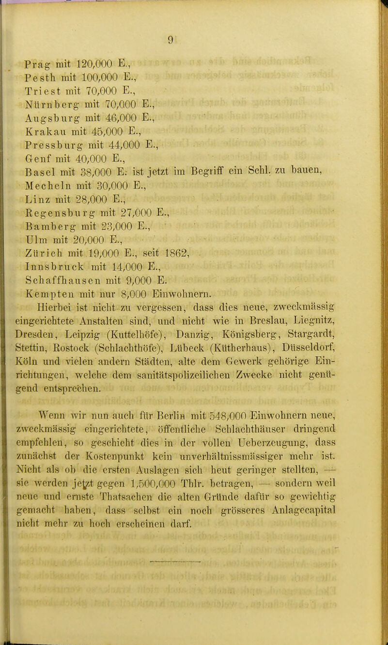 Prag mit 120,000 E, Pesth mit 100,000 E., Tri est mit 70,000 E., Nürnberg mit 70,000 E., Augsburg mit 46,000 E., Krakau mit 46,000 E., Pressburg mit 44,000 E., Genf mit 40,000 E., Basel mit 38,000 E; ist jetzt im Begriff ein Sehl. 7x\ bauen, Hecheln mit 30,000 E., Linz mit 28,000 E., Regensburg mit 27,000 E., Bamberg mit 23,000 E., Ulm mit 20,000 E., Zürich mit 19,000 E., seit 1862, Innsbruck mit 14,000 E., Schaffhausen mit 9,000 E. Kempten mit nur 8,000 Einwohnern. Hierbei ist nicht zu vergessen, dass dies neue, zweckmässig eingerichtete Anstalten sind, und nicht wie in Breslau, Liegnitz, Dresden, Leipzig (Kuttelhöfe), Danzig, Königsberg, Stargardt, Stettin, Rostock (Schlachthöfe), Lübeck (Küth erb aus), Düsseldorf, Köln und vielen andern Städten, alte dem Gewerk gehörige Ein- richtungen, welche dem sanitätspolizeilichen Zwecke nicht genü- gend entsprechen. Wenn wir nun auch für Berlin mit 548,000 Einwohnern neue, zweckmässig eingerichtete, öffentliclie Schlachthäuser dringend empfehlen, so geschieht dies in der vollen Ueberzeugung, dass zunächst der Kostenpunkt kein unverhältnissmässiger mehr ist. Nicht als ob die ersten Auslagen sicli heut geringer stellten, — sie werden je^^i gegen 1,500,000 Thlr. betragen, — sondern weil neue und ernste Thatsaehen die alten Gründe dafür so gewichtig gemacht haben, dass selbst ein noch grösseres Anlagecapital nicht mehr zu hoch erscheinen darf.