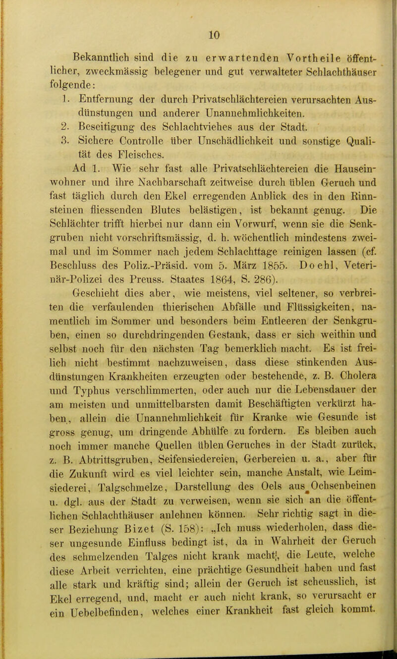 Bekanntlich sind die zu erwartenden Vorth eile öffent- licher, zweckmässig belegener und gut verwalteter Schlachthäuser folgende: 1. Entfernung der durch Privatschlächtereien verursachten Aus- dünstungen und anderer Unannehmlichkeiten. 2. Beseitigung des Schlachtviehes aus der Stadt. 3. Sichere Controlle Uber Unschädlichkeit und sonstige Quali- tät des Fleisches. Ad 1. Wie sehr fast alle Privatschlächtereien die Hausein- wohner und ihre Nachbarschaft zeitweise durch üblen Geruch und fast täglich durch den Ekel erregenden Anblick des in den Rinn- steinen fliessenden Blutes belästigen, ist bekannt genug. Die Schlächter trifft hiei'bei nur dann ein Voi'wurf, wenn sie die Senk- gruben nicht vorschriftsmässig, d. h. wöchentlich mindestens zwei- mal und im Sommer nach jedem Schlachttage reinigen lassen (cf. Beschluss des Poliz.-Präsid. vom 5. März 1855. Doehl, Veteri- när-Polizei des Preuss. Staates 1864, S. 286). Geschieht dies aber, wie meistens, viel seltener, so verbrei- ten die verfaulenden thierischen Abfälle und Flüssigkeiten, na- mentlich im Sommer und besonders beim Entleeren der Senkgru- ben, einen so durchdringenden Gestank, dass er sich weithin und selbst noch für den nächsten Tag bemerklich macht. Es ist frei- lich nicht bestimmt nachzuweisen, dass diese stinkenden Aus- dünstungen Krankheiten erzeugten oder bestehende, z. B. Cholera und Typhus verschlimmerten, oder auch nur die Lebensdauer der am meisten und unmittelbarsten damit Beschäftigten verkürzt ha- ben, allein die Unannehmlichkeit für Kranke wie Gesunde ist gross genug, um dringende Abhülfe zu fordern. Es bleiben auch noch immer manche Quellen üblen Geruches in der Stadt zurück, z. B. Abtrittsgruben, Seifensiedereien, Gerbereien u, a., aber für die Zukunft wird es viel leichter sein, manche Anstalt, Avie Leim- siederei, Talgschmelze, Darstellung des Oels aus^Ochsenbeinen u. dgl. aus der Stadt zu verweisen, wenn sie sich an die öffent- lichen Schlachthäuser anlehnen können. Sehr richtig sagt in die- ser Beziehung Bizet (S. 158): „Ich muss wiederholen, dass die- ser ungesunde Einfluss bedingt ist, da in Wahrheit der Geruch des schmelzenden Talges nicht krank macht.', die Leute, welche diese Arbeit verrichten, eine prächtige Gesundheit haben und fast alle stark und kräftig sind; allein der Gemch ist scheusslich, ist Ekel erregend, und, macht er auch nicht krank, so verursacht er ein Uebelbefinden, welches einer Krankheit fast gleich kommt.