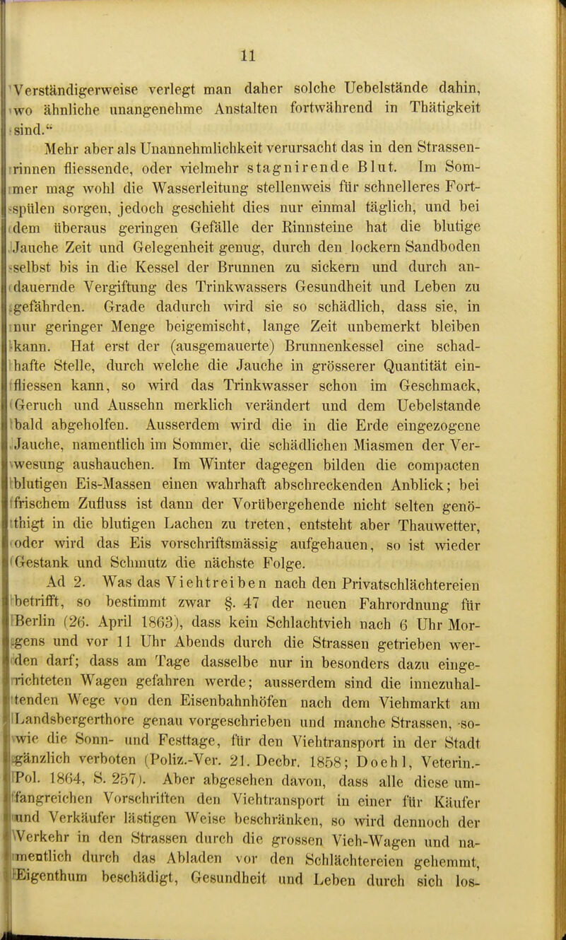 Werständigerweise verlegt man daher solche Uebelstände dahin, 'WO ähnliche anangenehme Anstalten fortwährend in Thätigkeit •sind.'' Mehr aber als Unannehmlichkeit verursacht das in den Strassen- rrinnen fliessende, oder vielmehr stagnirende Blut. Im Som- ;mer mag wohl die Wasserleitung stellenweis für schnelleres Fort- «spiilen sorgen, jedoch geschieht dies nur einmal täglich, und bei (dem überaus geringen Gefälle der Kinnsteine hat die blutige Jauche Zeit und Gelegenheit genug, durch den lockern Sandboden •■selbst bis in die Kessel der Brunnen zu sickern und durch an- (dauernde Vergiftung des Trinkwassers Gesundheit und Leben zu :gefährden. Grade dadurch wird sie so schädlich, dass sie, in inur geringer Menge beigemischt, lange Zeit unbemerkt bleiben tkann. Hat erst der (ausgemauerte) Brunnenkessel eine schad- hafte Stelle, durch welche die Jauche in grösserer Quantität ein- tfliessen kann, so wird das Trinkwasser schon im Geschmack, 'Geruch und Aussehn merklich verändert und dem Uebelstände Ibald abgeholfen. Ausserdem wird die in die Erde eingezogene . Jauche, namentlich im Sommer, die schädlichen Miasmen der Ver- \wesung aushauchen. Im Winter dagegen bilden die compacten tbiutigen Eis-Massen einen wahrhaft abschreckenden Anblick; bei (frischem Zufluss ist dann der Vorübergehende nicht selten genö- tthigt in die blutigen Lachen zu treten, entsteht aber Thauwetter, • oder wird das Eis vorschriftsmässig aufgehauen, so ist wieder 'Gestank und Schmutz die nächste Folge. Ad 2. Was das Viehtreiben nach den Privatschlächtereien ^betrifft, so bestimmt zwar §. 47 der neuen Fahrordnung für fBeriin (26. April 1863), dass kein Schlachtvieh nach 6 Uhr Mor- ingens und vor 11 Uhr Abends durch die Strassen getrieben wer- fden darf; dass am Tage dasselbe nur in besonders dazu einge- rrichteten Wagen gefahren werde; ausserdem sind die innezuhal- ttenden Wege von den Eisenbahnhöfen nach dem Viehmarkt am ILandsbergerthore genau vorgeschrieben und manche Strassen, -so- vwie die Sonn- und Festtage, für den Viehtransport in der Stadt pgänzlich verboten (Poliz.-Ver. 21. Decbr. 1858; Doehl, Veterin.- IPol. 1864, S. 2bl). Aber abgesehen davon, dass alle diese um- fangreichen Vorschriften den Viehtransport in einer für Käufer iwnd Verkäufer lästigen Weise beschränken, so wird dennoch der Werkehr in den Strassen durch die grossen Vieh-Wagen und na- nmentlich durch das Abladen vor den Schlächtereien gehemmt, EEigenthum beschädigt, Gesundheit und Leben durch sich los-