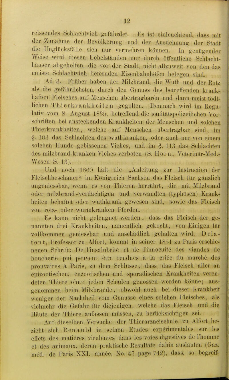 rcissendes Schlachtvieh g-efährdet. Es ist einleuchtend, dass mit der Zunahme der Bevölkerung und der Ausdehnung der Stadt die Ung-lücksfälle sich nur vermehren können. In genügender Weise wird diesen Uebelständen nur durch öffentliche Schlacht- häuser abgeholfen, die vor der Stadt, nicht allzuweit von den das meiste Schlachtvieh liefernden Eisenbahnhöfen belegen sind. Ad B. Früher haben der Milzbrand, die Wuth und der Kotz als die gefährlichsten, durch den Gcnuss des betreffenden krank- haften Fleisches auf Menschen Ubertragbaren und dann meist tödt- lichen Thierkrankheiten gegolten. Demnach wird im Regu- lativ vom 8. August 1835, betreffend die sanitätspolizeilichen Vor- schriften bei ansteckenden. Krankheiten der Menschen und solchen Thierkrankheiten, welche auf Menschen überti-agbar sind, im §. lOo das Schlachten des wuthkranken, oder auch nur von einem solchen Hunde gebissenen Viehes, und . im §. 113 das Schlachten des milzbrand-kranken Viehes verboten (S. Horn, Veterinär-Med.- Wesen S. 13). Und noch 1860 hält die „Anleitung zur Instruction der Fleischbeschauer im Königreich Sachsen das Fleisch für gänzlich ungeniessbar, wenn es von Thieren herrührt, die mit Milzbrand oder milzbrand-verdächtigen und verwandten (typhösen) Krank- heiten behaftet oder wuthkrank gewesen sind, sowie das Fleisch von rotz- oder wurmkranken Pferden. Es kann nicht geleugnet werden, dass das Fleisch der ge- nannten drei Krankheiten, namentlich gekocht, von Einigen lür vollkommen geniessbar und unschädlich gehalten Avird. Dela- font, Professor zu Alfort, kommt in seiner 1851 zu Paris erschie- nenen Schrift: De l'insalubritö et de l'innocuite des viandes de boucherie pui peuveut etre rendues k la criee du marche des prouvaires ä Paris, zu dem Schlüsse, dass das Fleisch aller an epizootisclien, enzootischen und sporadischen Krankheiten veren- deten Thiere ohn'^ jeden Schaden genossen werden könne; aus- genommen beim Milzbraiide, obwohl auch bei dieser Krankheit weniger der Nachtheil vom Genüsse eines solchen Fleisches, als vielmehr die Gefahr für diejenigen, welche das Fleisch und die Häute der Thiere anfassen müssen, zu berücksichtigen sei. Auf dieselben Versuche der Thierarzneischule zu Alfort be- zieht sich Renauld in seinen Etudes experimentales sur les effets des matieres virulentes dans les voies digestives de Thomme et des auimaux, deren praktische Resultate dahin auslauten (Gaz. med. de Paris XXI. annee, No. 47 pa^e 742), dass, so begreif-