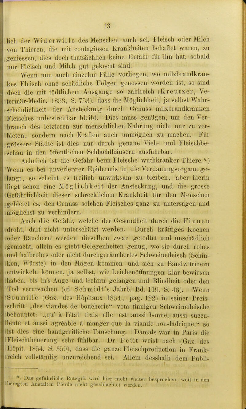 Ilich der Widerwille des Menschen auch sei, Fleisch oder Milch von Thieren, die mit contagiösen Krankheiten behaftet waren, zu ;geniessen, dies doch thatsächlich keine Gefahr für ihn hat, sobald nur Fleisch und Milch gut gekocht sind. Wenn nun auch einzelne Fälle vorliegen, wo milzbrandkran- ikes Fleisch ohne schädliche Folgen genossen worden ist, so sind • doch die mit tödtlichem Ausgange so zahlreich (Kreutzer, Ve- Iterinär-Medic. 1853, S. 753), dass die Möglichkeit, ja selbst Wahr- ; scheinlichkeit der Ansteckung durch Geuuss milzbrandkranken i Fleisches unbestreitbar bleibt. Dies muss genügen, um den Ver- 1 brauch des letzteren zur menschlichen Nahrung nicht nur zu ver- 1 bieten, sondern nach Kräften auch unmöglich zu machen. Für ■grössere Städte ist dies nur durch genaue Vieh- und Fleischbe- • schau in den öffentlichen Schlachthäusern-ausführbar. Aehnlich ist die Gefahr beim Fleische wuthkranker Thiere. *) 'Wenn es bei unverletzter Epidermis in die Verdauungsorgane ge- llangt, so scheint es freilich unwirksam zu bleiben, aber hierin lliegt schon eine Möglichkeit der Ansteckung, und die grosse (Gefährlichkeit dieser schrecklichen Krankheit für den Menschen i gebietet es, den Genuss solchen Fleisches ganz zu untersagen und 1 möglichst zu verhindern. Auch die Gefahr, welche der Gesundheit durch die Finnen (droht, darf nicht unterschätzt werden. Durch kräftiges Kochen toder Räuchern werden dieselben zwar getödtet und unschädlich jgemacht, allein es giebt Gelegenheiten genug, wo sie durch rohes lund halbrohes oder nicht durchgeräuchertes Schweinefleisch (Schin- Iken, Würste) in den Magen kommen und sich zu Bandwürmern (entwickeln können, ja selbst, wie Leichenöffnungen klar bewiesen Ihaben, bis in's Auge und Gehirn gelangen und Blindheit oder den Tod verursachen (cf. Schmidt's Jahrb. Bd. 119. S. 46). Wenn JSoumille (Gaz. des Hopitaux 1854, pag. 122) in seiner Preis- •schrift „des viandes de boucherie vom tinnigen Schweinefleische Ibehauptet: ,,qu' ä letat frais eile est aussi bonne, aussi succu- llentc et aussi agr6able ä manger que la viande non-ladrique, so iist dies eine handgreifliche Täuschung. Damals war in Paris die IFleischtheuerung sehr fühlbar. Dr. Petit weist nach (Gaz. des IHopit. 1854, S. 359), dass die ganze Fleischproduction in Frank- ireich vollständig unzureichend sei. Allein desshalb dem Publi- */ Das gefälirlidie JiotKgif't wiid hier niclit weiter besprochen, weil in den uberegten Austaltcu J'ferdc uicht geschlacbict werden.