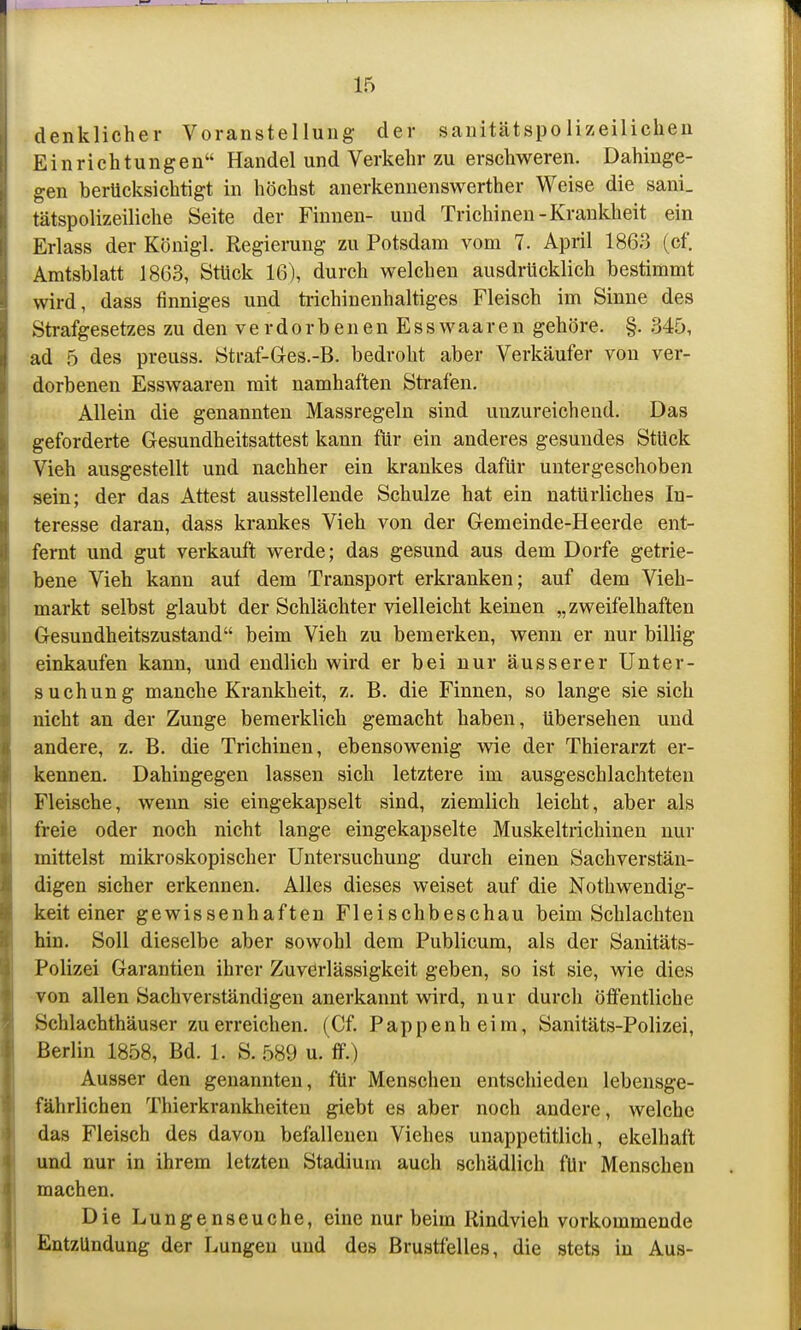 denklicher Voranstellung der sanitätspolizeilichen Einrichtungen Handel und Verkehr zu erschweren. Dahinge- gen berücksichtigt in höchst anerkennenswerther Weise die sani. tätspolizeiliche Seite der Finnen- und Trichinen-Krankheit ein Erlass der Königl. Regierung zu Potsdam vom 7. April 1863 (cf. Amtsblatt 1863, Stück 16), durch welchen ausdrücklich bestimmt wird, dass finniges und ti-ichinenhaltiges Fleisch im Sinne des Strafgesetzes zu den v e r d o r b e n e n E s s w aa r e n gehöre. §. 345, ad 5 des preuss. Straf-Ges.-B. bedroht aber Verkäufer von ver- dorbenen Esswaaren mit namhaften Strafen. Allein die genannten Massregeln sind unzureichend. Das geforderte Gesundheitsattest kann für ein anderes gesundes Stück Vieh ausgestellt und nachher ein krankes dafür untergeschoben sein; der das Attest ausstellende Schulze hat ein natürliches In- teresse daran, dass krankes Vieh von der Gemeinde-Heerde ent- fernt und gut verkauft werde; das gesund aus dem Dorfe getrie- bene Vieh kann auf dem Transport erkranken; auf dem Vieh- markt selbst glaubt der Schlächter vielleicht keinen „zweifelhaften Gesundheitszustand beim Vieh zu bemerken, wenn er nur billig einkaufen kann, und endlich wird er bei nur äusserer Unter- suchung manche Krankheit, z. B. die Finnen, so lange sie sich nicht an der Zunge bemerklich gemacht haben, übersehen und andere, z. B. die Trichinen, ebensowenig wie der Thierarzt er- kennen. Dahingegen lassen sich letztere im ausgeschlachteten Fleische, wenn sie eingekapselt sind, ziemlich leicht, aber als freie oder noch nicht lange eingekapselte Muskeltrichinen nur mittelst mikroskopischer Untersuchung durch einen Sachverstän- digen sicher erkennen. Alles dieses weiset auf die Nothwendig- keit einer gewissenhaften Fleischbeschau beim Schlachten hin. Soll dieselbe aber sowohl dem Publicum, als der Sanitäts- Polizei Garantien ihrer Zuverlässigkeit geben, so ist sie, wie dies von allen Sachverständigen anerkannt wird, nur durch öffentliche Schlachthäuser zu erreichen. (Cf. Pappenheim, Sanitäts-Polizei, Berlin 1858, Bd. 1. S. 589 u. ff.) Ausser den genannten, für Menschen entschieden lebensge- fährlichen Thierkrankheiten giebt es aber noch andere, welche das Fleisch des davon befallenen Viehes unappetitlich, ekelhaft und nur in ihrem letzten Stadium auch schädlich für Menschen machen. Die Lungenseuche, eine nur beim Rindvieh vorkommende Entzündung der Lungen und des Brustfelles, die stets in Aus-