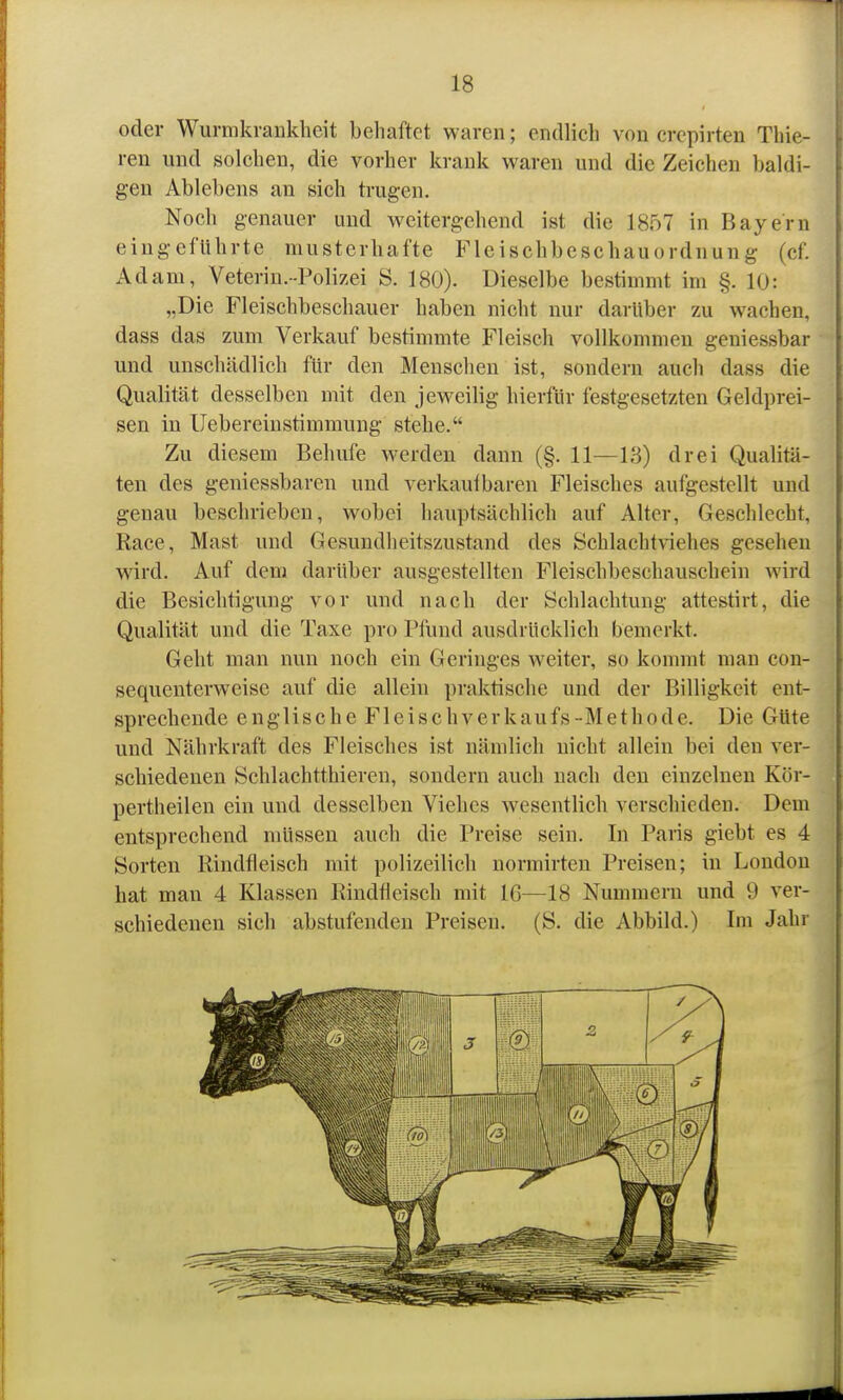 oder Wurmkrankheit behaftet waren; endlich von crcpirten Thie- ren und solchen, die vorher krank waren und die Zeichen baldi- gen Ablebens an sich trugen. Noch genauer und weitergehend ist die 1857 in Bayern eingeführte musterhafte Fleischbeschauordnung (cf. Adam, Veterin. -Polizei S. 180). Dieselbe bestimmt im §. 10: „Die Fleischbeschauer haben nicht nur darüber zu wachen, dass das zum Verkauf bestimmte Fleisch vollkommen geniessbar und unschädlich für den Menschen ist, sondern auch dass die Qualität desselben mit den jeweilig hierfür festgesetzten Geldprei- sen in Uebereinstimmuug stehe. Zu diesem Behufe werden dann (§. 11—13) drei Qualitä- ten des geniessbaren und verkauibaren Fleisches aufgestellt und genau beschrieben, wobei hauptsächlich auf Alter, Geschlecht, Race, Mast und Gesundheitszustand des Schlachtviehes gesehen wird. Auf dem darüber ausgestellten Fleischbeschauschein wird die Besichtigung vor und nach der Schlachtung attestirt, die Qualität und die Taxe pro Pfund ausdrücklich bemerkt. Geht man nun noch ein Geringes weiter, so kommt man con- sequenterweise auf die allein praktische und der Billigkeit ent- sprechende englische Fleischverkaufs-Methode. Die Güte und Nährkraft des Fleisches ist nämlich nicht allein bei den ver- schiedenen Schlachtthieren, sondern auch nach den einzelnen Kör- pertheilen ein und desselben Viehes wesentlich verschieden. Dem entsprechend müssen auch die Preise sein. In Paris giebt es 4 Sorten Rindfleisch mit polizeilich normirten Preisen; in London bat man 4 Klassen Rindfleisch mit 16—18 Nummern und 9 ver- schiedenen sich abstufenden Preisen. (S. die Abbild.) Im Jahr