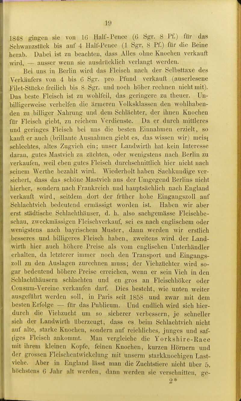 1848 gingen sie von IG Half-Pence (6 Ögr. 8 Pf.) für das Schwanzstück bis auf 4 Half-Pence (1 Sgr. 8 Pf.) für die Beine herab. Dabei ist zu beachten, dass Alles ohne Knochen verkauft \vird, — ausser wenn sie ausdrücklich verlangt werden. Bei uns in Berlin wird das Fleisch nach der Selbsttaxe des Verkäufers von 4 bis 6 Sgr. pro Pflind verkauft (auserlesene Filet-Stücke freilich bis 8 Sgr. und noch höher rechnen nicht mit). Das beste Fleisch ist zu wohlfeil, das geringere zu theuer. Uu- billigerweise verhelfen die ärmeren Volksklassen den wohlhaben- den zu billiger Nahrung und dem Schlächter, der ihnen Knochen für Fleisch giebt, zu reichem Verdienste. Da er durch mittleres und geringes Fleisch bei uns die besten Einnahmen erzielt, so kauft er auch (brillante Ausnahmen giebt es, das wissen wir) meist schlechtes, altes Zugvieh ein; unser Landwirth hat kein Interesse daran, gutes Mastvieh zu züchten, oder wenigstens nach Berlin zu verkaufen, weil eben gutes Fleisch durchschnittlich hier nicht nach seinem Werthe bezahlt wird. Wiederholt haben Sachkundige ver- sichert, dass das schöne Mast^deh aus der Umgegend Berlins nicht hierher, sondern nach Frankreich und hauptsächlich nach England verkauft wird, seitdem dort der früher hohe Eingangszoll auf Schlachtvieh bedeutend ermässigt worden ist. Haben wir aber erst städtische Schlachthäuser, d. h. also sachgemässe Fleischbe- schau, zweckmässigen Fleischverkauf, sei es nach englischem oder wenigstens nach bayrischem Muster, dann werden wir erstlich besseres und billigeres Fleisch haben, zweitens wird der Land- wirth hier auch höhere Preise als vom englischen Unterhändler erhalten, da letzterer immer noch den Transport und Eingangs- zoll zu den Auslagen zurechnen muss; der Viehzüchter wird so- gar bedeutend höhere Preise erreichen, wenn er sein Vieh in den Schlachthäusern schlachten und en gros au Fleischhöker oder Consum-Vereine verkaufen darf. Dies besteht, wie unten weiter ausgeführt werden soll, in Paris seit 1858 und zwar mit dem besten Erfolge — für das Publicum. Und endlich wird sich hier- durch die Viehzucht um so sicherer verbessern, je schneller sich der Landwirth überzeugt, dass es beim Schlachtvieh nicht auf alte, starke Knochen, sondern auf reichliches, junges und saf- tiges Fleisch ankommt. Man vergleiche die Yorkshire-Race mit ihrem kleinen Kopfe, feinen Knochen, kurzen Hörnern und der grossen Fleischentwickelung mit unserm starkknochigen Last- viehe. Aber in England lässt man die Zuchtstiere nicht über 5, höchstens ü Jahr alt werden, dann werden sie verschnitten, ge- 2*