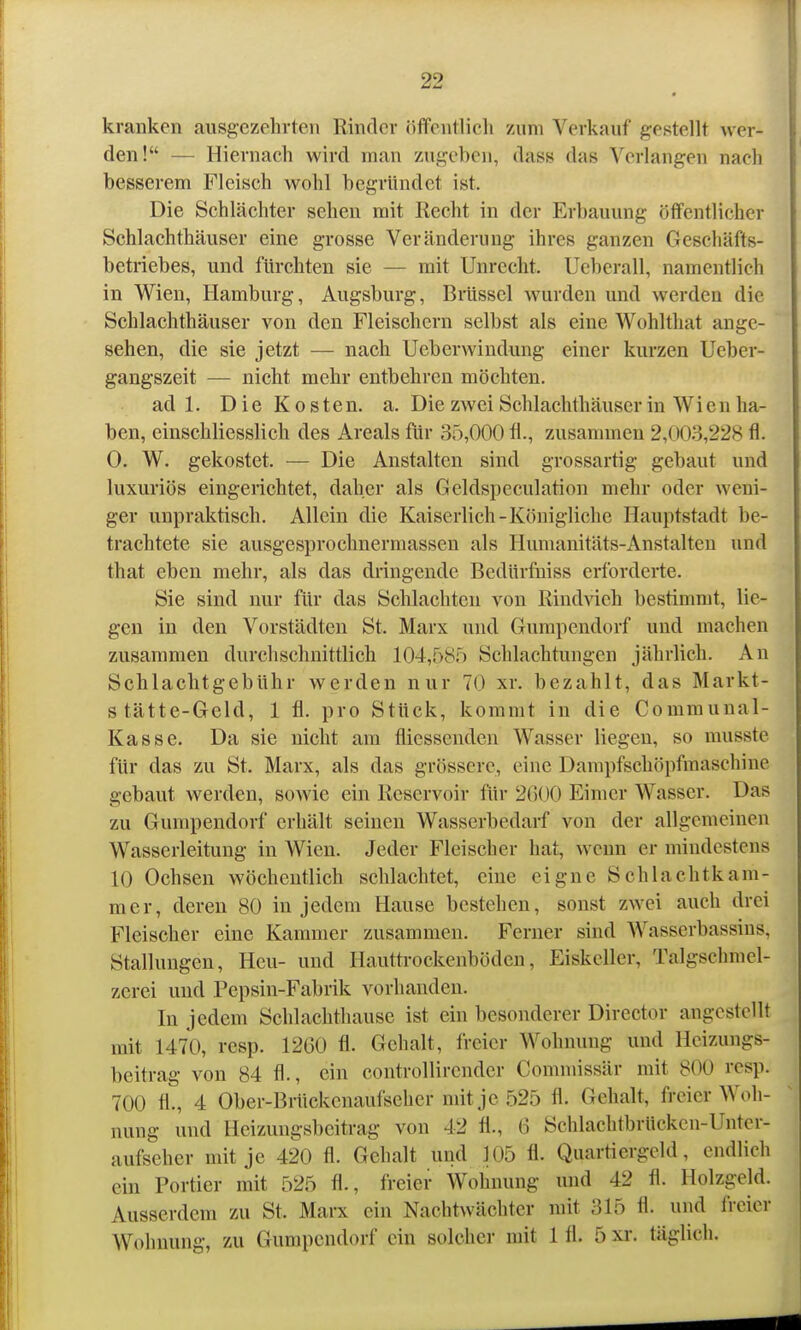 kranken ausgezehrten Rinder öffentlicli /um Verkauf gestellt w er- den! — Hiemach wird man zugeben, dass das Verlangen nacli besserem Fleisch wohl begründet ist. Die Schlächter sehen mit Recht in der Erbauung öffentlicher Schlachthäuser eine grosse Veränderung ihres ganzen Geschäfts- betriebes, und fürchten sie — mit Unrecht. Ueberall, namentlich in Wien, Hamburg, Augsburg, Brüssel wurden und werden die Schlachthäuser von den Fleischern selbst als eine Wohlthat ange- sehen, die sie jetzt — nach Ueberwindung einer kurzen Ueber- gangszeit — nicht mehr entbehren möchten. ad 1. Die Kosten, a. Die zwei Schlachthäuser in Wien ha- ben, einschliesslich des Areals für 35,000 fl., zusammen 2,003,228 fl. 0. W. gekostet. — Die Anstalten sind grossartig gebaut und luxuriös eingerichtet, daher als Geldspeculation mehr oder weni- ger unpraktisch. Allein die Kaiserlich-Königliche Hauptstadt be- trachtete sie ausgesprochnermassen als Humanitäts-Anstalten und that eben mehr, als das dringende Bedürfniss erforderte. Sie sind nur für das Schlachten von Rindvieh bestimmt, lie- gen in den Vorstädten St. Marx und Gumpendorf und machen zusammen durchschnittlich 104,585 Schlachtungen jährlich. An Schlaclitgebühr werden nur 70 xr. bezahlt, das Markt- stätte-Geld, 1 fl. pro Stück, kommt in die Communal- Kasse. Da sie nicht am fliessenden Wasser liegen, so musste für das zu St. Marx, als das grössere, eine Dampfschöpfmaschine gebaut werden, sowie ein Reservoir für 2600 Eimer Wasser. Das zu Gurapendorf erhält seinen Wasserbedarf von der allgemeinen Wasserleitung in Wien. Jeder Fleischer hat, wenn er mindestens 10 Ochsen wöchentlich schlachtet, eine eigne Schlachtkam- mer, deren 80 in jedem Hause bestehen, sonst zwei auch drei Fleischer eine Kammer zusammen. Ferner sind Wasserbassins, Stallungen, Heu- und Hauttrockenböden, Eiskeller, Talgschmel- zerei und Pepsin-Fabrik vorhanden. In jedem Schlachthause ist ein besonderer Director angestellt mit 1470, resp. 1260 fl. Gehalt, freier Wohnung und Heizungs- beitrag von 84 fl., ein controllircnder Commissär mit 800 resp. 700 fl., 4 Ober-Briickenaufseher mitje 525 fl. Gehalt, freier Woh- nung und Heizungsbeitrag von 42 fl., 6 Schlaclitbrücken-Unter- aufseher mitje 420 fl. Gehalt und 105 fl. Quartiergeld, endlich ein Portier mit 525 fl., freier Wohnung und 42 fl. Holzgeld. Ausserdem zu St. Marx ein Nachtwächter mit 315 fl. und freier Wohnung, zu Gumpendorf ein solcher mit 1 fl. 5 xr. täglich.