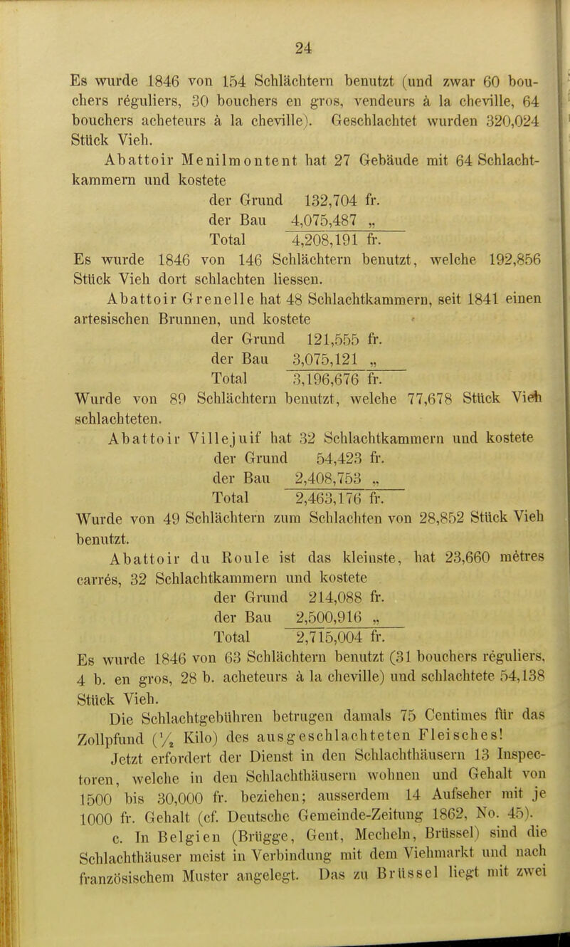 Es wurde 1846 von 154 Schlächtern benutzt (und zwar 60 bou- chers reguliers, 30 bouchers en gros, vendeurs ä la cheville, 64 bouchers acheteurs ä la cheville). Geschlachtet wurden 320,024 Stück Vieh. Abattoir Menilmontent hat 27 Gebäude mit 64 Schlacht- kammern und kostete der Grund 132,704 fr. der Bau 4,075,487 „ Total 4,208,191 fr. Es wurde 1846 von 146 Schlächtern benutzt, welche 192,856 Stück Vieh dort schlachten Hessen. Abattoir Greneile hat 48 Schlachtkammera, seit 1841 einen artesischen Brunnen, und kostete der Grund 121,555 fr. der Bau 3,075,121 „ Total 3,196,676 fr. Wurde von 89 Schlächtern benutzt, welche 77,678 Stück Vieh schlachteten. Abattoir Villejuif hat 32 Schlachtkammern und kostete der Grund 54,423 fr. der Bau 2,408,753 Total 2,463,176 fr. Wurde von 49 Schlächtern zum Schlachten von 28,852 Stück Vieh benutzt. Abattoir du Roule ist das kleinste, hat 23,660 metres carres, 32 Schlachtkammern und kostete der Grund 214,088 fr. der Bau 2,500,916 „ Total 2,715,004 fr. Es wurde 1846 von 63 Schlächtern benutzt (31 bouchers reguliers. 4 b. en gros, 28 b. acheteurs ä la cheville) und schlachtete 54,138 Stück Vieh. Die Schlachtgebuhren betrugen damals 75 Centimes ftir das Zollpfund CA Kilo) des ausgeschlachteten Fleisches! Jetzt erfordert der Dienst in den Schlachthäusern 13 Inspec- toren, welche in den Schlachthäusern wohnen und Gehalt von 1500 bis 30,000 fr. beziehen; ausserdem 14 Aufseher mit je 1000 fr. Gehalt (cf. Deutsche Gemeinde-Zeitung 1862, No. 45). c. In Belgien (Brügge, Gent, Hecheln, Brüssel) sind die Schlachthäuser meist in Verbindung mit dem Viehmarkt und nach französischem Muster angelegt. Das zu Brüssel liegt mit zwei