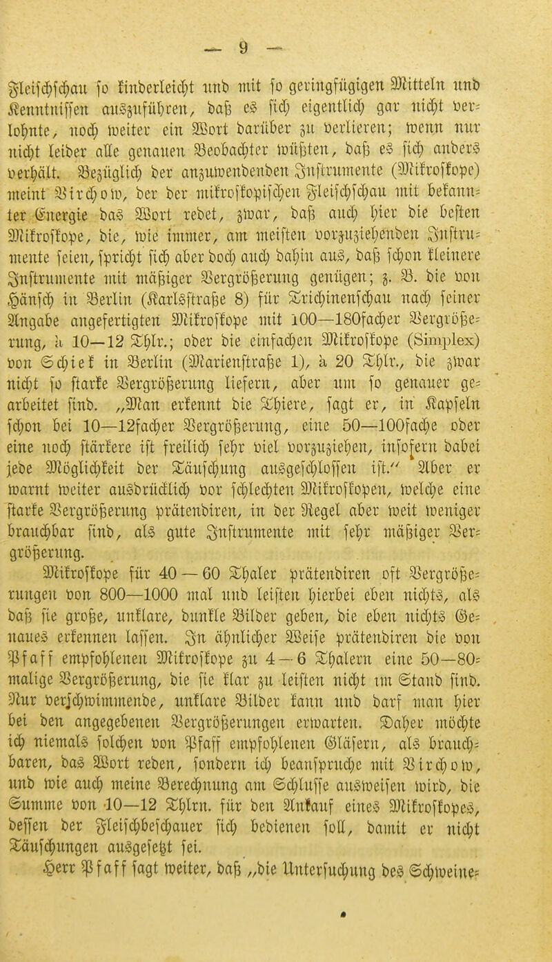 gleifd)fd;au fo finberleidjt unb mit fo geringfügigen Mitteln unb ßenutniffen mtäptftfjxm, baß eS fid; eigentlid; gar ntdjt m- lohnte, nod; toeiter ein 2Bort barüber 51t toertieren; trenn nur nidjt leiber alle genauen Veobadjter toüßten, baß e§ fiel) anberS vergalt. Vegüglid; ber ansutoenbenben Suftrumente (TOroffope) meint Virdjoto, ber ber ntifroffopifdjen gleifd;fd;au mit Mamt ter Energie ba§ Sßort rebet, tfoax, baß and; luer bie beften Mroffope, bie, tote immer, am meiften ö#päte|Än 3nftru= mente feien, fprid;t fic§ aber bod; and; ba^ht au3, baß jd;on Heinere Snftrumente mit mäßiger Vergrößerung genügen; f, V. bie tum Käufer; in Verltn (Äarlsftrafee 8) für £rid;inenfchau nad; feiner Eingabe angefertigten 2)itl'rof!ope mit 100—180fad;er Vergröße= rung, a 10—12 £f;lr.; ober bie einfädln Mroffope (Simplex) öon ©d;te! in Berlin (äftarienftraße 1), a 20 £l;lr., bie gtoar nid;t fo ftarie Vergrößerung liefern, aber nm fo genauer ge= arbeitet finb. „2ftan erfennt bie Spiere, fagt er, in ßapfeln fd;on bei 10—12fad;er Vergrößerung, eine 50—100fad;e ober eine nod) ftärlere ift fretlid; fel;r Diel tooräitäte^en, infofern babei jebe 9Jlöglid;feit ber ^äufd;ung att§gefd;Ioffeu ift/' 2lber er toarnt toeiter auSbrüdltd; toor fct)lect)ten 9)Zif'roflogen, toetd;e eine ftarfe Vergrößerung prätenbireu, in ber Siegel aber toeit toeniger braudjbar finb, als gute Snftrumente mit fel;r mäßiger Ver= größernng. Mroffope für 40 — 60 ££>aler prätenbiren oft Vergröße= ruugeu oon 800—1000 mal unb leiften hierbei eben nid)t3, aU baf3 fie große, unllare, buntTe Silber geben, bie eben ntdjtö ©e= naue» erf'ennen laffen. ^n cil;nltdjer äöeife prätenbiren bie üou 5(3 f a f f empfohlenen 3Jttfroffope gu 4 — 6 Malern eine 50—80= maltge Vergrößerung, bie fie llar §u leiften md)t tut ©tanb finb. 9htr öerjd;totmmenbe, unflare Silber tarnt unb barf man l;ter bei ben angegebeneu Vergrößerungen ertoarteu. £)al;er mödjte id) niemals folgen üou 5ßfaff empfohlenen ©läferu, als braud> baren, baS 2Bort reben, fonberu id; beanfprud;e mit Vird;oto, unb toie aud; meine Vered;uung am ©d;luffe attStoeifeu toirb, bie ©umme öon 10—12 £t;lrn. für ben Slnfauf eines 3)Zifroffope3, beffen ber gteifd;befd;auer fid; bebieneu foll, bannt er nid?t £äufd)ungen ausgefegt fei. £err 5pfäff fagt toeiter, baß'„bte Unterfuchung beS ©djtoeine;