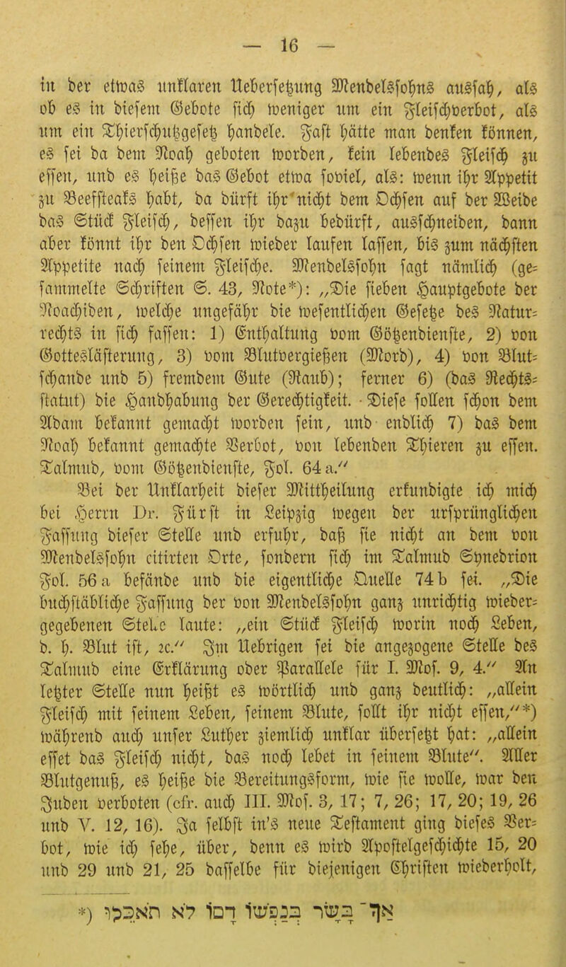tu ber etwas unHarett lieberfelung 2Jfenbel8fo§nS auSfaty, aU ob es in biefent (Gebote fid) weniger tun ein ?y(eifd)öerbot, als um ein Styierfc&ufcgefefc Rubele. $aft l)ätte ntau benfen fönnen, e§ fei ba bem 9fioa^ geboten worben, fein tebenbes Sieifa; ju effen, unb es fyeijäe baSOebot etwa foöiel, als: wenn ii)r Slööetit gu Seeffteafs r)abt, ba bürft i^rntd^t bem Ddjfen auf ber SBeibe ba3 ©tüd gleifd), beffen ü)t baju bebürft, auSfd&neiben, bann aber fönnt il)r ben Dorfen wieber laufen laffen, bis junt näa^ften 9Iööetite nad) feinem $leifd)e. 99?enbel3foI)n fagt nämlid) (ge= fammelte ©djrtften ©. 43, Sfote*): „SDie fiebert ,$auötgebote ber ■ftoadjtben, weldje ungefähr bie wefentlidjen ©efe|e be£ 9latur= redjts in fid) fäffen: 1) @ntl;altung öom ©öfcenbtenfte, 2) öon ©ottesläfieruug, 3) öom Slutö ergießen (SDtorb), 4) öon SBIut= fdjanbe unb 5) frembem ©ute (Staub); femer 6) (baS $leä)t& ftatut) bie £>anbl)abung ber ©eredjtigfeit. • SDtefe foHen fdjon bem 2tbam Beiannt gemadjt worben fein, unb enblid) 7) baS bem S^caT; befannt gemalte Verbot, öon lebenben gieren ju effen. SCalmub, öom ©öfcenbienfte, $ol. 64 a. Sei ber UntTarrjeit btefer 9ftittl)eilung erfunbigte id) micr) bei .jpernt Dr. $ürft in Seidig wegen ber urförünglid)eu Raffung biefer ©teile unb erfuhr, bafc fie niajt an bem öon SWenbelsfo^n cittrten Drte, fonbern fid) int £almub ©önebrion $ol. 56 a befeinbe unb bie eigentliche Quelle 74 b fei. „Sie budjftäblidje Raffung ber öon Sftenbellfofyn gan§ unrichtig wieber= gegebenen ©tele laute: „ein ©tüd $leifd) Worin nod) Seben, b. I;. Sßlnt tft, 2C. $tn Uebrigen fei bie angebogene ©teile be§ £almttb eine (SrMrung ober parallele für I. SDtof. 9, 4. 2ln letzter ©teile nun t)ei£it e3 Wörtlid) unb gang beutlt<§: „allein $leifd) mit feinem Seben, feinem Stute, follt if)r nid;t effen,*) Wätjrenb aud; unfer £utl;er siemlid; unflar überfefct l)at: „allein effet baS $Ieifd; nid;t, ba§ nod; lebet in feinem Stute. Silier Slutgenttfi, e3 I;eif3e bie Sereitung^form, Wie fie wolle, war ben ^ubeu öerboten (cfr. attcl; III. 3Kof. 3, 17; 7, 26; 17, 20; 19, 26 unb V. 12, 16). 3a felbft in'3 neue fteftament ging biefeS $er= bot, Wie id; fet>, über, benn es wirb 2löoftelgefd)itt;te 15, 20 unb 29 unb 21, 25 baffelbe für Diejenigen ©t;rifteu wieberI;olt,