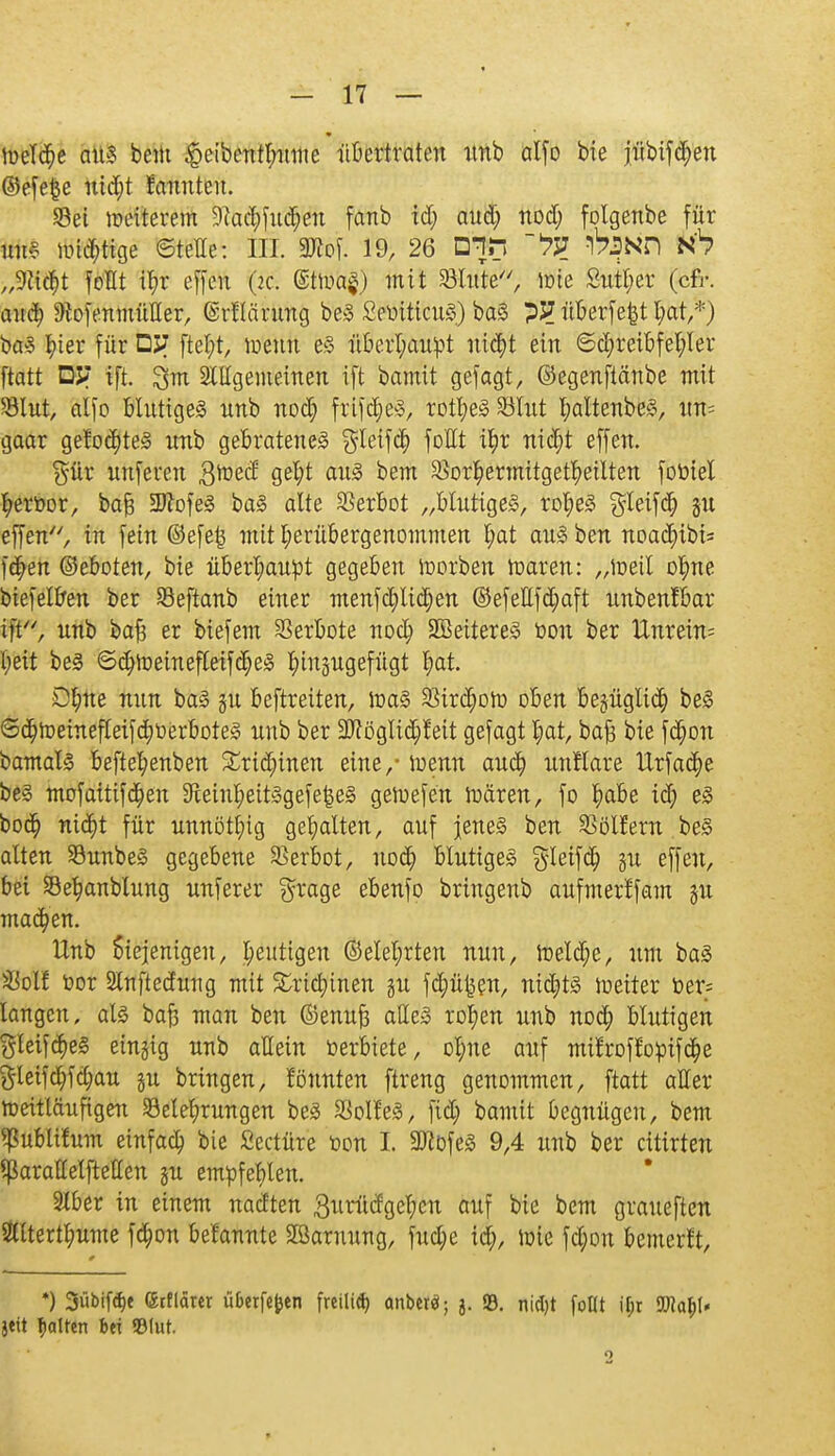 * Welche am bem $eibentl;ume übertraten itnb alfo bie jübif<$en ©efefce ntd;t rannten. Sei weiterem 9?ac£)fnd;en fanb id; aud; nod; folgenbe für iuiv luftige ©teile: III. 2ttof. 19, 26 Dir» #|Nfi h6 „Wfyt foHt tyr effen (2c. ©twafj mit Glitte, lote 8utt;er (cfr. and; DioftmmüHer, ©rllänmg beS SeüiticuS) baS ?J?überfefctl;at,*) baS Iner für DJ? fteljt, wenn es überhaupt nicfyt ein 6d)reibfet;ler ftatt DJ? ift. ^nt Sittgemeinen ift bamit gefagt, ©egenftänbe mit SBIut, alfo HntigeS unb nod; frifdjeS, rotl)eS23lut t;attetxbe§, un= gaar gelobtes unb gebratenes $Ieifcfy foHt i^r ntct)t effen. ^ür unseren 3wed ai1^ 5?em 3$or£ermitget$etlten foüiel fyeröor, bafj SDfofeS baS alte Verbot „blutiges, rofjeS $leifd) gu effen, in fein @efe£ mit I;erübergenommen l;at aus ben noadjibi* fä)en ©eboten, bie überhaupt gegeben toorben waren: „Weil otyne biefelben ber Seftanb einer menfd)lid)en ©efettfd)aft unbenfbar ift, unb bafj er biefem Verbote nodj SBeitereS öon ber Unrein= l;eit beS ©(fyweinefleifdjeS hinzugefügt l;at. D^ne nun baS gu beftreiten, was SMrdjoW oben begügtid) beS <3d)Wehtefteif<^werboteS unb ber 3flöglid)!eit gefagt t)at, bafs bie fdjwn bamals beftel;enben £rid;inen eine/ wenn aud) unflare Urfadpe beS mofaitifdjen 9teinfyeitSgefe£eS gewefen wären, fo ^abe id) eS bod) nid)t für unnötig gehalten, auf jenes ben SSölfern beS alten SunbeS gegebene Verbot, uod) blutiges ^leifd) gu effen, bei 33ef?anblung unferer grage ebenfo bringenb aufmerffam gu machen. tlnb Siejenigen, heutigen ®elet;rten nun, Wetdje, um baS ü8ol! öor SCnftednng mit £rid)inen gu fd)ü|sen, nidjits Wetter t>er= langen, als baji man ben ©enuft alles rol)en unb nodp blutigen yleifd)eS eingig unb allein »erbiete, ol;ne auf mit~roft*o:pifc(je gleifd)fd;au gu bringen, föunten ftreng genommen, ftatt aller weitläufigen ^Belehrungen beS SSoll'eS, fid; bamit begnügen, bem ^ublifum einfad) bie Seetüre toon I. 2ftöfeS 9,4 unb ber citirten Sßarallelfteu'en gu empfehlen. 3lber in einem nadten ßuriicfgetycn auf bie bem graueften 3lttertt;ume fc^on befannte SBornung, fud;e td), wie fd)on bemerft, *) Sübifc^e (Stflärcr überfein freilid) anberä; 3. 93. nid)t follt i(jr JWa&l* jeit galten bei 33(ut. t