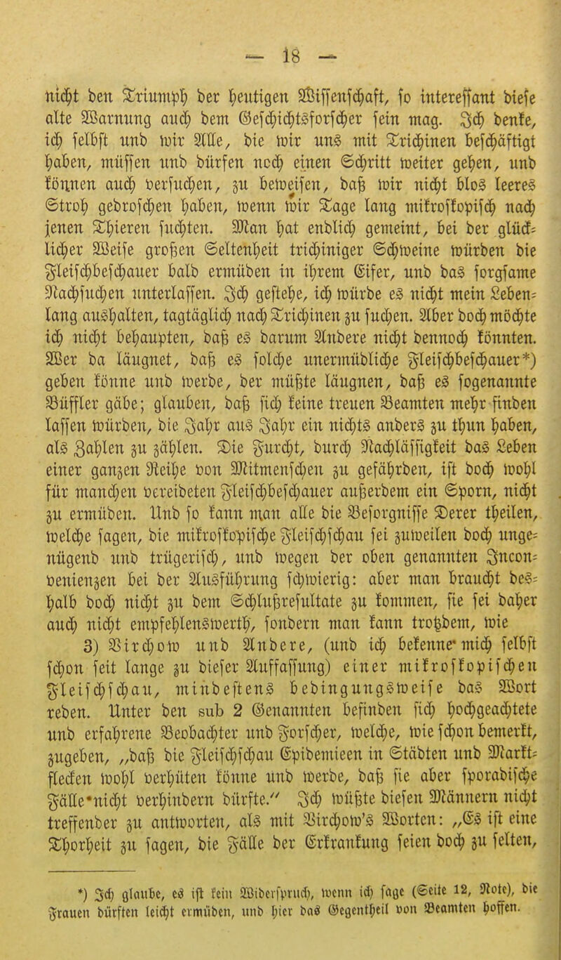 nidjt ben £riumpf) ber heutigen 2Ötffenf$aft, fo intereffant biefe alte SBarnung aud; bem ©ef$t<$t3forf<$er fein mag. 3d> benfe, ify felbft unb mir Sitte, bie mir uns mit £ri$inen befdfjäftigt l;aben, muffen unb bürfen ncdEj einen ©djritt meiter gefyen, unb können aufy tierfudjen, §u bemeifcn, bafc mir nia)t bloS leeres ©trot) gebrofdf)en l;aben, menn Jüir Sage lang mifroflot-ifd) naa) jenen Spieren fugten. 9Jtan $at enblid; gemeint, bei ber glüd= lieber SBeife großen ©eltenljeit trid;iniger ©djmeine mürben bie §leifd()befd;auer balb ermüben tu it;rem ©ifer, unb baS forgfame 9iacfyfucr;en unterlaffen. geftel)e, xä) mürbe es nifyt mein Sebent lang aushalten, tagtäglid; nad; Sridnnen gu fud)en. 2lber bod? möchte iä) niäjt behaupten, ba| es barum 2lnbere nicfyt bennod; lönnten. 2ßer ba läugnet, bafs eS folct)e unermüblic^e gleifc^bef^auer*) geben tonne unb merbe, ber müjste läugnen, bafj eS fogenaunte Hüffler gäbe; glauben, bafc fiefy leine treuen Beamten mefyr finben laffen mürben, bie 3al;r aus 3al;r ein nid^ts anberS gu ti)m ^aben, als Bahlen §u §ät)lert. Sie gurcfyt, burefy 9kd)läffigfeit baS Seben einer ganzen 9teilje t»on SJiitmenfdjieu gu gefäfjirben, ift boa) mol;l für mandjen öereibeten $leifd}befd;auer aufterbem ein ©porn, ni($t gu ermüben. Hub fo l'ann man alle bie Seforgniffe £)erer teilen, meld)e fagen, bie milroflopifc^egletfc^fc^au fei jumeilen bo$ unge= nügenb unb trügerifd), unb megen ber oben genannten 3ncon= öeniengen bei ber SCuSfül;rung fd;mierig: aber man braud;t beS= X;alb bod; ni$t ju bem ©djluftrefultate ju lommen, fie fei bal;er and; nid^t empfefylensmertty, fonbern man !ann tro{jbem, mie 3) 3Sird;olv unb Slnbere, (unb id; befenne* midfj felbft fd;on feit lange §u biefer 2luffaffung) einer milroffopifdfjeu $leifcfyfd?au, minbeftenS bebingungsmeife baS SBort reben. Unter ben sub 2 benannten befinben fid; t>od^geac^tete unb erfahrene Seobac^ter unb gorfdf)er, meldte, mie fdjon bemerlt, §ugeben, „baft bie gleifd;fd;au (Spibemieen in ©täbten unb WaxlU fteden mol;l üerpten tonne unb merbe, ba£ fie aber fporabifd)e §äHe*nid)t üer^inbern bürfte. müfjte biefen Männern nittyt treffenber §u antmorten, als mit ^ird^om'S Korten: „@S ift eine £f;or^eit ju fagen, bie gätte ber ©rlranfung feien bo$ }u feiten, *) 3cf) glaufce, c$ ijt fein Sffiibev|>ru^, toenn id) fagc (®cilc 12, SKotc), bie grauen bürften leidet cvmtiben, unb I;icv ba$ ©cgcntl;cil Don Beamten hoffen.