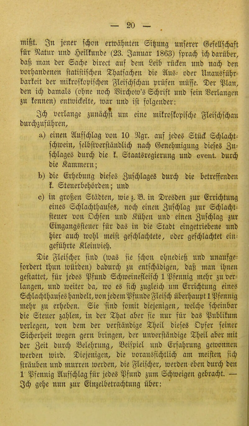 nufet. 3n jener f<$on ermähnten ©ifcung unferer @efeltf<$aft für «Ratur unb £etlfünbe (23. Januar 1863) tyxaä) \ö) barüber, bafs man ber ©a$e birect auf bem £eib rüden nnb nad) ben üor^anbenen ftatifttfd^en £f?atfa<$en bie aus* ober Unau3fü$r= barfeit ber mitroffofcifd&en $leif<$fcf)au prüfen muffe. $er «ßlan, ben id; bamalS (ofyne nod) 8Sir$oto'3 ©$rtft unb fein Serlangen ju fennen) enthndelte, toar nnb ift folgenber: 3$ verlange gunättjft um eine mifroffopiföe gleifd)fa;au bur^sufü^ren, a) einen 2tuffd£)lag öon 10 9igr. auf jebeS ©tüdE ©tt;Iaa> fötoein, felbftüerftänblic^ nadf) (Genehmigung biefes 3u= fFlages bur$ bie f. ©taatäregierung unb event. burdf) bie Kammern; b) bie ©r&ebung biefeä 3ufa;Iage3 burd) bie betreffenben f. ©teuerbetyörben; unb c) in großen ©täbten, roie j. 33. in ©reiben jur @rrtcJ)tung eines ©<$lad;tl;aufe£, nod£) einen 3ui^a9 jur ©d)la(fyt= fteuer üon Dcfyfen unb $üfyen unb einen 3uWa9 8Ut ßingang^fteuer für baS in bie ©tabt eingetriebene unb f?ier aud) tool;l meift gefc^lad^tete, ober gefd)ladfjtet ein= geführte Äleintiiet;. SDie gleifd^er finb (tt>a3 fie f$on otjnebieft unb unaufge- forbert tfyun toürben) baburd; ju entfc§äbigen, bafj man ifyneu geftattet, für jebes ^Pfunb ©djtoeinefleifa; 1 Pfennig me^r ju Ver- langen, unb weiter ba, tt>o es fid) jugteid) um ®rri<$tung eine? ©d^lac^t^aufeS^anbel^üonjebem^funbegleifa; überhaupt 1 Pfennig mel)r §u ergeben, ©ie Imb fomit biejenigen, meldte fapeinbar bte ©teuer jaulen, in ber SEfjat aber fie nur für baä ^üblitum öerlegen, öon bem ber öerftänbige S#eil biefeä Dpfer feiner ©i$erl;eit toegen gern bringen, ber unüerftänbige £l;eil aber mit ber 3eit bur<$ Belehrung, SJeiftnel unb @rfal)rung gewonnen toerben roirb. ^Diejenigen, bie üorau3fta;tlid) am metften |va) fträuben unb murren ir-erben, bie gteifcfyer, ir-erben eben burdjj» ben 1 Pfennig luffdfjlag für jebeS ^funb jum ©a)tt>eigen gebraut. — get)e nun jur 6tn§elbetrad;tung über: