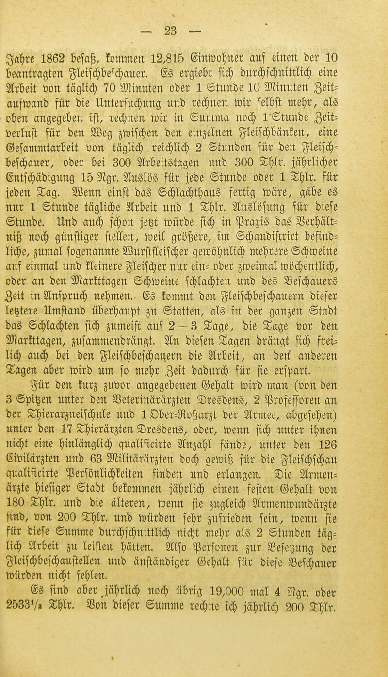 Sct^re 1862 befaß, fommen 12,815 (Stttoofmer auf einen ber 10 Beantragten gleifdjbefdmuer. @3 ergiebt fid; bur<$f<$nittli<$ eine Arbeit öon täglich 70 Minuten ober 1 ©tunbe 10 Ginnten Seit; aufroanb für bie ttnterfudjung nnb rennen roir felbft me^r, al3 oben angegeben ift, rennen toir in ©umma nod; 1 ©tunbe ßtiU toerluft für ben 2Beg groifdjen ben eingelnen $leifd)bänfen, eine ©efammtarbeit üon täglid) reiepefj 2 ©tunben für ben $leif<$* befcfyauer, ober bei 300 Arbeitstagen nnb 300 Sf)lr. jährlicher ©ntfe^äbigung 15 9?gr. Au3lö3 für jebe ©tunbe ober 1 kfylx. für jeben Sag. SBenn einft ba3 ©djlad)tf)au3 fertig toäre, gäbe e0 nur 1 ©tunbe tägliche Arbeit nnb 1 Sfylr. Au^löfung für biefe ©tunbe. Unb and; fdjon jetst mürbe fid) in Sßrartö ba£ SSer^älts nift nod) günftiger [teilen, loeil größere, im ©djaubiftrict Befiitb= lidje, gumal fogeuannte 2Burftf(eif(^er gewöhnlich mehrere ©chroeine auf einmal unb fleinere $leifd)er nur ein* ober gtreimal toödjentltd), ober an ben 3Jlarfttagen ©d;toeine fd;lachten unb be§ S3ef^auer§ Bett in Anfprud; nehmen.- @3 fommt ben gleif^befJauern biefer ledere ttmftanb überhaupt gu ©tatten, aU in ber ganzen ©tabt bas ©flachten fid; gumeift auf 2 — 3 Sage, bie Sage bor ben Sftarfttagen, gufammenbrängt. An biefen Sagen brängt fid; frei= lid; auch bei ben $leifd)befJauern bie Arbeit, an ben anberen Sagen aber irirb um fo mehr Seit baburch für fie erfpart. $ür ben furg gur-or angegebenen ©ehalt wirb man (toou ben 3 ©pi^en unter ben ^eterinärärgten 3)re3ben3, 2 ^3rofefforett an ber Sbierargneifdjule unb 1 Dber=9toj3argt ber Armee, abgefehen) unter ben 17 Shierärgten 2)re§ben3, ober, irenn fid) unter ihnen nicht eine hinlänglich qualificirte Angal;l fänbe, unter ben 126 (Sitoitärgten unb 63 Mitärärgten bod) getoift für bie gleifd;fchau qualificirte ^erfönlichfeiten finben uub erlangen. ®ie Armen- ärzte hiefiger ©tabt bekommen jä^rlic^ einen feften ©ehalt üou 180 Sf)lr. uub bie älteren, raenn fie zugleich Armennntnbärgte finb, t>on 200 Sfylr. unb mürben fefyr gufrieben fein, wenn fie für biefe ©umme burd;fcr)nittlid; nict)t mehr al3 2 ©tunben täg= lieh Ar6eit gu leiften Ratten. Atfo Sßerfonen gur Sefetjung ber 3leifd)bef(^aufteilen unb änftänbiger ©el;alt für biefe 33efd;auer mürben nicht fehlen. ®% finb aber jährlich noch übrig 19,000 mal 4 9?gr. ober 25331/» Shlr. SSon biefer ©umme red)ne id; jährlich 200 Shlr.