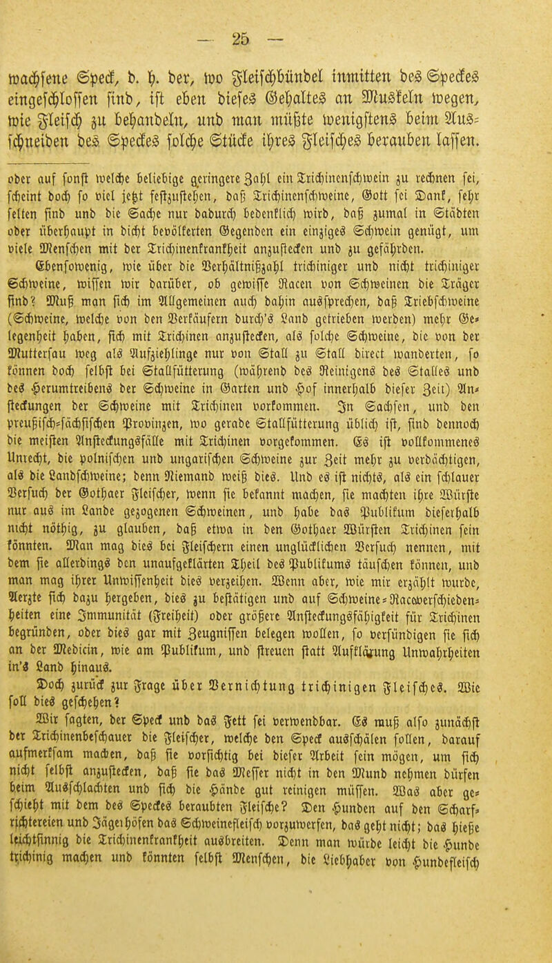 roadtfene @pe<f, b. t). ber, iuo gleifd)bünbel inmitten be0 ©pecfeS eingetroffen ftnb, ift eben biefeS ©etyalteg an 2ftu3!eln icegen, hrie $Ietfd) §u betyanbeln, unb man müjäte iuenigftenä Beim 2tu3= fci)ueiben bes ©pe<fe3 fotc^e ©tütfe U;re5 $Ieifd;e3 berauoen Xaffen. ober auf fonft welche beliebige geringere %al)i ein £rid)inenfd)Wcin ju rennen fei, febeint bod) fo fiel |e|t feftjufteljen, bafj Sricbjnenfdweine, ©Ott fei 2)anf, fetjr feiten ftnb unb bie @ad)C nur baburd) bebenflid) wirb, baf? jumat in ©leibten ober überhaupt in bietjt beoölferten ©egenben ein einziges <Scr)voein genügt, um üiele ÜJienfcben mit ber 2rid)inenfrant^eit anjufteden unb ju gefätjrbcn. Gbenfowcnig, wie über bie 93err)ältnifjjabJ triebiniger unb niebt tridjiniger 6d)Weinc, wiffen mir barüber, ob gewiffe [Jtacen Don <Sct)weinen bie Sragcr fmb? SWufj man ftd) im QUIgemeinen aud) babjn auäfpred)en, ba§ Sriebfdmeine (©cbweine, weldje oon ben SBerfäufem burd/ö ßanb getrieben merben) met;r ®e» legentjeit I;aben, ftdj mit Sridjinen anntfreefen, aU foldje ©d)Weine, bie oon ber ÜHutterfau meg alö 2lufjiet;(inge nur oon ©taü ju ©tatl btrect manberten, fo fonnen bod) felbft bei ©taüfütterung (wäfjrenb beö Qteinigcnö beä ©tatfeö unb beä herumtreibend ber ©djmeine in ©arten unb £of innerhalb biefer Qtii) Wn< fteefungen ber ©djweine mit Stricbjnen oorfommen. 3n ©aebfen, unb ben preufjifdHacbftfdKn $rot>injen, wo gerabe ©tatlfüttcrung übtid) ifi, fmb bennoä) bie meijien Wnjiecfungöfdlle mit Sridnnen oorgefommen. Gtö ifi ooüfommeneö Unted)t, bie polnifdjen unb ungarifd)en ©d)Weine jur Seit mefjr ju oerbo'djtigen, als bie SanbfdjWeine; benn ftiemanb weifj bied. Unb eö ifi nid)tö, alö ein fd)lauer SSerfud) ber ®otr)aer glcifdjer, menn fte befannt madjen, fie mad)ten tr)re 2Mrfte nur aud im ßanbe gejogenen ©ebweinen, unb I;abe baö (Publtfum biefeifjalb ntd)t nötbjg, ju glauben, ba§ etma in ben ®otl;aer SBürfien £rid)incn fein fönnten. SDtan mag bieö bei $(eifd)em einen unglücf lieben ißerfucr) nennen, mit bem fie alterbingö ben unaufgeftärten Sljeil bed (jJublifumö teiufdien fonnen, unb man mag ifjrer Unwiffenljeit bied Dcrgci^en. fZBenn aber, wie mir erjagt mürbe, Herste ftd) baju ^ergeben, bied $u betätigen unb auf ©d)Weine*9taceiöerfd)ieben* bjiten eine 3mmunität (ftreiljeit) ober größere 21nfletfumjdfäl)igfeit für £rid)inen begrünben, ober bieö gar mit Seugniffen belegen wollen, fo nerfünbigen fte ftd) an ber S^ebicin, wie am $ublifum, unb (treuen ftatt 3tufftcgung Unwa{;r|>eitcn in'3 ßanb b^inauö. 2>od) jurüd jur Jrage über 53ernid)tung tridjinigen gteifd)cö. 2öie fotl bieä gefct)er)en? 2ßir fagten, ber Spei unb baS ^ett fei »erwenbbar. 6« muß alfo junä^ft ber £rid)inenbefcbauer bie ^teifdjer, welche ben ©pecT auäfd)älen foüen, barauf aufmerffam machen, bafj fie »orfid)tig bei biefer Arbeit fein mögen, um ftd) nid)t felbfi an^ufieden, baß fte baö Keffer nid)t in ben OTCunb nehmen bürfen beim 2Iu$fd)lacbten unb ftd) bie £änbe gut reinigen müffen. Sffiaö aber gc* fd)ief)t mit bem beef 6pecfeö beraubten 5leifd)c? Den £unben auf ben ®d)arf» rifbtereienunb3a^ett;öfenbaäSd)Weinefletfd)OorjuWcrfcn, baögebjnidjt; baä t;ießc leicbtftnnig bie 2rid)inenfranfr;eit ausbreiten. Denn man würbe leidet bie ^unbc trjd}inig madjen unb fönnten felbft 2Jlenfd>cn, bie l'iebf;abcr »on ^unbefteifd)