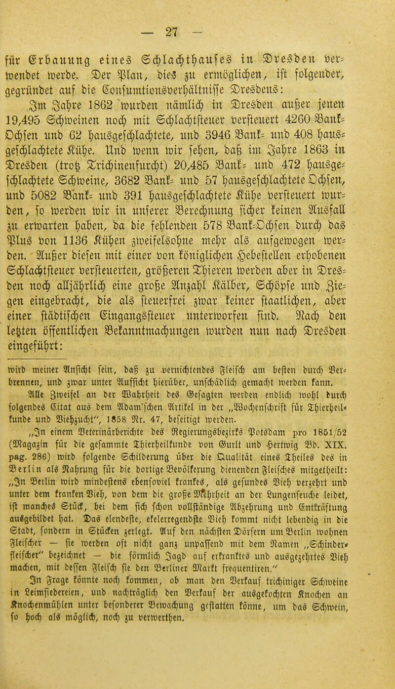 für Erbauung eines ©chladjthaufes in Bresben »er= loenbet toerbe. 3)er Sßlcm, bieS 51t ermöglichen, ift folgenber, gegrünbet auf bie (SonfumtionSöer^ältmffe ©reSbenS: 3m 3al;re 1862 würben nämlid) in Bresben anfeer jenen 19,495 ©drehten nod; mit ©d;Iad)tfteuer öerfteuert 4260 S5an!* Dorfen unb 62 hau3gefd;Iad;tete, nnb 3946 33anf= nnb 408 hauS= gef erachtete Äü^e. Xlnb toenn mir fefyen, bafc im Qa^re 1863 in Bresben (tro$ Sridnnenfurcht) 20,485 San!* nnb 472 t)auSge= f erachtete ©cbtoeine, 3682 Banf> nnb 57 t)au§gefd;Iac^tete Ddjfen, unb 5082 fbanh unb 391 t)auSgefchlad)tete Jfttye »erfteuert lour= ben, fo toerben toir in unferer Berechnung fieser feinen SlugfaH ju ertr-arten haben, ba bie fefylenben 578 Banf=Dcl)fen burch baS *ßln£ r-on 1136 $ül)en gtueifelgD^ne mehr als aufgewogen toers ben. 2lu£er biefen mit einer öon lönigtic^en ^ebeftetten erhobenen @$ladjtfteuer üerfteuerten, größeren Spieren toerben aber in 3)re3= ben noch alljährlich eine grofje 2lnjahl Äälber, Schöpfe unb $ie= gen eingebracht, bie als fteuerfrei gtoar leiner ftaatlichen, aber einer ftäbtifchen ©ingangSfteuer unterworfen finb. üftach ben legten öffentlichen Bekanntmachungen mürben nun nach Bresben eingeführt: vt)trb meiner SlnfidU fein, tag ju oernidjtenbeä ft(eifd) am keßen bind) 33cr= brennen, unb jroar unter 3tuffid)t hierüber, unfctjäblicb gemalt roerben fann. 3JQc 3metfel an ber 2ßabrf;eit beö ©efagten roerben enb(id) roorjt burd) folgenbeä ßitat auö bem 9Ibam'fd)en QIvtifel in ber „SBo^enfitjvift für Stjierfceil* funbe unb iBiebjudjt, 1858 ftr. 47, befeitigt roerben. „3n einem SBetcrindrberidUe beö JHegierungöbejirfci $otöbam pro 1851/52 (ÜJfagajin für bie gefammte £fjierf)ei(funbc öon ©urit unb £ertroig 93b. XIX. pag. 286) roirb folgenbe ©d)ilberung über bie Dualität eineö £I;ei(e3 beö in Serlin als 9laf)rung für bie bortige 23eoölfcrung bienenben ftleifdjeö mitgeteilt: „3n 93erlin roirb minbeftenö ebenfooiel franfeä, alö gefunbeö 93iefj oerjerjrt unb unter bem franfen Sief), t>on bem bie große SDftljrljcit an ber ßungenfeudje leibet, ift mandjeä 6tücC, bei bem fid) fdjon »oflftänbige ^bje^rung unb gntfräftung auögebilbet Ijat. S)aö elenbejle, efelenegenbfle SBiel) lommt nirtjt lebenbig in bie ©tobt, fonbern in ©tücfen jerlcgt. 5luf ben nädjfhn SDövfern um SBerlin rootjnen ftleifdjer — fie roerben oft ntd)t ganj unpafienb mit bem tarnen „<Sd)inber< fleifdjet bejeidmet - bie förmlid) 3«gb auf erfranftcö unb auegcjer)rte$ *ßtcl) madjen, mit beffen ftleifd) fie ben Berliner SKarft frequentiren. 3n ftrage tonnte nod) fommen, ob man ben Scrfauf tridjiniger <Sd)rocine in ßeimfiebereien, unb nad)träglid) ben Serfauf ber auägefodjten Änod)en an Änod)enmüf)(en unter befonberer Söcroadmng ßcjlatten tonne, um baö ©djroein, fo b>d) atö möglid?, nod) ju oerwertfjen.