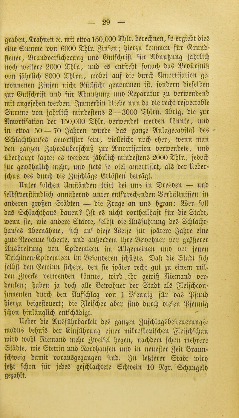 graben, $rar)nen iL mit etwa 150,000 £l;lr. beredten, fo ergtebt bieg eine Summe oon 6000 S^tr. 3infen; r,iergu tarnen für ©runb= [teuer, S3ranboerfid;erung unb ©utfd;rift für 2lbnu£ung iäJ?rli<$ nod) itteitere 2000 £t)lr., imb e§ entftebt fonad; ba3 Sebürfnifj oon iät)rlid) 8000 £l)lrn., wobei auf bie bur<$ Sltnortifation ge- wonnenen 3infen nidjt 9Wtdfid)t genommen ift, fonbern biefelben jur ©utförtft unb für Slbmtfeung unb Reparatur §u oerwenbenb mit angefeben werben. Smmerbin bliebe nun ba bie red)t refpectable ©umme oon \äl)vliä) minbeftenä 2—3000 £t)lrn. übrig, bie gut* Slmortifation ber 150,000 %^lx. oerwenbet werben fönnte, unb in ettoa 50 — 70 3<u;ren würbe ba§ ganje Slnlagecapital be§ - 6<$la<$t$aufe3 amortifirt fein, öieUeiärt nodj e^er, wenn man ben ganzen ^a^reSüberfc^u^ jur SCmorttfation oerwenbete, unb überhaupt fagte: e§ werben |är)rlitt; minbeftenS 2000 £t)lr., jebodj für gewölmlid) mel)r, unb ftetä fo oiel amortifirt, als ber lieber- fd)u£ be3 burd) bie 3ufd)läge ©rlöften beträgt. Unter folgen Umftänben tritt bei un§> in ®re§ben — unb felbftoerftänblid) annä^ernb unter entforedjenben Sßer^ältntffen in anbeten großen ©täbten — bie $rage an un§ bipan: SBer foE ba§ ©ct)lad)tbau3 bauen? 3ft z% nid)t üortbetlf)aft für bie ©tabt, Wenn fie, wie anbere ©täbte, felbft bie 2lu3fübrung be3 ©d)lad;t= baufeä übernähme, fid) auf biefe 3Beife für föätere Sabre eine gute 9teoenue fieberte, unb aufjerbem ü)re Söewobner üor grpfterer SCuäbreitung oon ©pibemteen im Slllgemeinen unb oor jenen £ri<$inen=©öibemieen im S3efonberen fd;ü|}te. £>af3 bie ©tabt fid) felbft ben ©ewinn fixere, ben fie foäter redjt gut §u einem mit* ben ßwefo oerwenben fönnte, Wirb .ifyr gewifj Sftiemanb Oer- beulen; baben ja boa; alle 23eWobner ber ©tabt als $leifd)con= fumenten burd) ben 2luffd)Iag oon 1 Pfennig für ba3 $'funb bterju beigefteuert; bie $leifci)et aber finb burd) biefen Pfennig fd)on binlänglid) entfd)äbigt. lieber bie SCulfü^rbarleit be3 gangen 3ufd)lag3befteuerung3= mobus behufs ber @infül;rung einer milroflopifd)en gleifd)fd)au Wirb wobl SRiemanb mebr ftüttftl Regelt, nad)bem fd)ou mehrere ©täbte, wie ©tettin unb 5ftorbl;aufen unb in neuefter 3eit Sraun- fa)weig bamit üorauägegangen finb. 3n legerer ©tabt Wirb iefct fd)on für jebeS gefd)Iaa)tete ©d)wein 10 9tgr. ©d)augelb gegast.