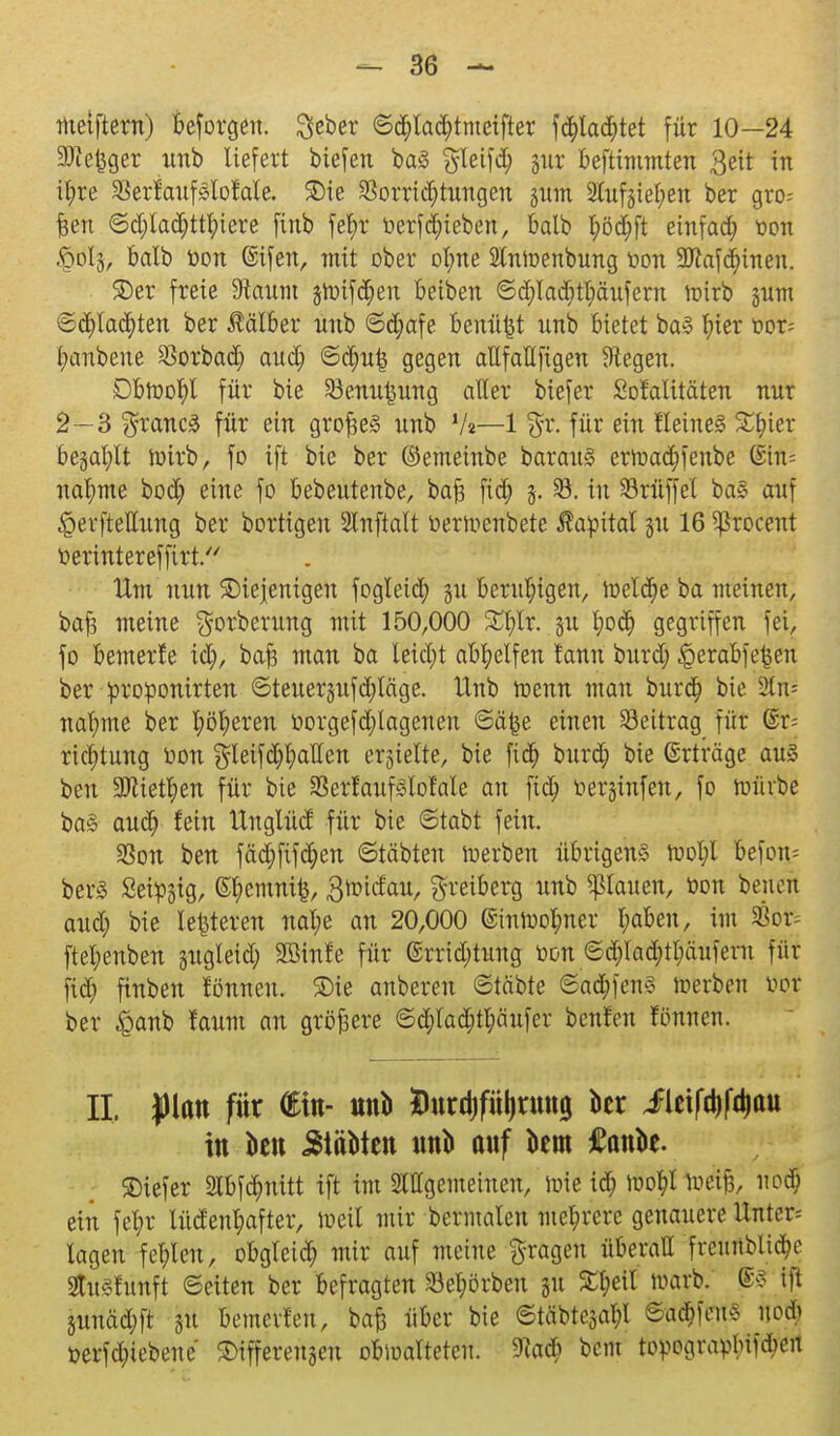 toetftern) beforgen. Scber ©$la<$tmeifter fd)la$tet für 10—24 SJZe^ger unb liefert biefen ba§ §leifd; jur beftimmten 3eit in ifyre SBerfaufsloMe. 3)ie SSorrid&tungen junt 2luf§iel;eu ber gro^ feen ©d;lad)ttfyiere finb fel)r »ergeben, balb fyöcfyft einfach oon $i% balb oon @ifen, mit ober of;ne Slnioenbung oon 9Jiafd)inen. £>er freie 9iaum jtoifäen beiben ©d;lad)tl;äufern toirb jittn ©df)la<$ten ber Äälber unb ©d;afe benftfet unb bietet ba3 ^>ter oor= |aubene $orbadj and; ©dm|5 gegen attfaÄfigcn biegen. Dbtoofyl für bie SBenu^ung aller biefer Sof alitäten nur 2—3 $rancä für ein grofceg nnb V«—1 für ein Heines Stüter be§al;lt loirb, fo ift bie ber ©emeinbe barauS ertoad)fenbe Gült* nannte bod; eine fo bebeutenbe, bafs fid; §. 93. in 33rüf]el ba§ auf Zeitteilung ber bortigeu Slnftatt üertoenbete Kapital ju 16 ^rocent oerintereffirt. Ilm nun diejenigen fogleid) jju beruhigen, toeldje ba meinen, bafj meine $orberung mit 150,000 £f)lr. ju l;od) gegriffen fei, fo bemerfe xty, ba£ man ba teid;t abhelfen fanu burd; Jperabfefccn ber oroponirten ©teuergufdjläge. Unb trenn man bura) bie Stn= naf;me ber l;öl;eren üorgefd;lagenen ©ä&e einen Beitrag für @r= riclitung oon gleifd;l;aHen ehielte, bie fid; burd; bie ©rträge aus ben 3Jtietl)en für bie SerfaufSlol'ale an fid; oerjinfen, fo mürbe ba§ aud) fein llnglücf für bie ©tabt fein. SSon ben fäd)fifc^en ©täbten ioerben übrigens toot;l befou= berS Seidig, Sl;emnife, 3ioidau, greiberg unb flauen, oon beneü aud; bie lederen nal;e an 20,000 @intool;ner l;abeu, im $or= ftet;enben jugleid; SBinfe für ©rrid;tung oon ©d;lad;tl;äuferu für fid; finben fönneu. ©ie anberen ©täbte ©aa;fen§ ioerben Oel- ber £>anb faum an größere ©d;lad;tl;äufer benfen fönneu. IL yian für ütn- anb Dttrdjfü^tmtg kr lleifd^au in ton 5täbten unb ttuf km £ank. SDiefer 2tbfd;nitt ift im Allgemeinen, loie id; ioo^t toetjj, uod; ein fet;r lücfenl;after, loeil mir benuateu met;rere genauere Untere lagen fehlen, obglcid; mir auf meine fragen überall freurtblttye fcfunft ©eiten ber befragten körben ju ^eil n>arb. ®s ift 3unäd;ft ju bemcvfen, bafe über bie ©täbtcjal;! &a$m noch oerfd;iebeue differengen obioalteteu. 9?aä; bem topograplufd)ert