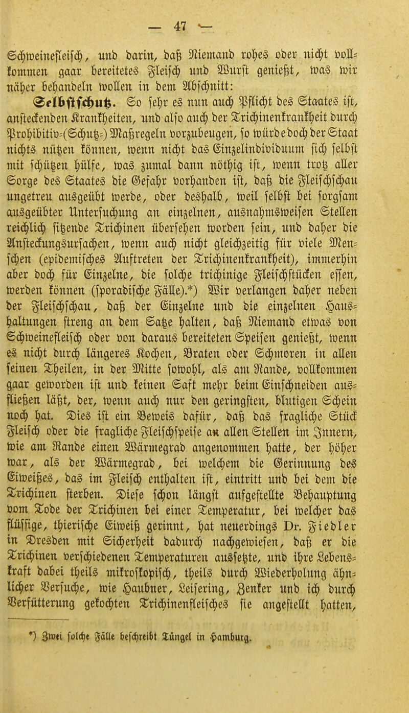 ©djtoeinefleifd;, unb bartn, bafj ÜÄiemanb rofyeS ober nidjt oolk fommen gaar bereitetet gleifdf) unb Sßurft geniest, JoaS toir näfyer belmnbetn roollen in bem 2Xbfdt)nitt: 3cfttf fcfmfe. ©o fef>r eS nun au$ $ftia)t beS ©taateS ift, anftedenben ßranffyeiten, nnb alfo aufy ber ^ri^tnenfranf^eit burd; ^rot;ibitiö=(©d;u|=) 3)tafjregeln oorjubeugen, fo roürbebod;ber©taat nid;ts uü£eu fönnen, toenn nid;t baS @injelinbiöibuum fid; felbft mit fdjüfcen l;ülfe, roaS §umal bann nötfyig ift, ioenn tro£ aller ©orge beS ©taateS bie ©efa^r öor^anben ift, bafc bie gleifa)f$au ungetreu ausgeübt loerbe, ober beSfyalb, weil felbft bei forgfam ausgeübter unterfudfjung an einzelnen, auSnal)mStoeifen ©teilen reidfjlicfy fi^enbe SCridfjinen überfein toorben fein, unb bal;er bie 2tnftedungSurfad;en, toenn audj nidfjt gleichseitig für oiele Wim-- fa;en (epibemifa;eS Stuftreten ber £rid)inentranffyeit), immerhin aber bod) für ©inline, bie fold;e tricinnige gleif<$ftüden effen, toerben fönnen (fporabif<$e gälte).*) 2Bir oerlangen bafyer neben ber §leifcfjfd)au, bafj ber ©inline unb bie einzelnen ^aus* Haltungen ftreng an bem ©a|e galten, baf; Sftiemanb etioaS oon ©$toeinefleif<$ ober oon barauS bereiteten ©peifen geniest, toenn es nidfjt burd) längeres Äod;en, traten ober ©Comoren in allen feinen feilen, in ber Mitte fotoofjt, als am Sianbe, oottfommen gaar geioorben ift unb feinen ©aft me^r beim Gsinfdmeiben aus? fliegen läfct, ber, toenn aud; nur ben geringften, blutigen ©djetn nod) I)at. SDieS ift ein SBetoeiS bafür, bafj baS fragtid;e ©tüd gleifa; ober bie fragliche gteif<$ffceife an allen ©teilen im Tunern, toie am Staube einen äßärmegrab angenommen fyatte, ber ^öfyer toar, als ber SBärmegrab, bei toeld;em bie ©erinnung beS ©itoeifjeS, baS im gleif<$ enthalten ift, eintritt unb bei bem bie Sridjinen fterben. SDiefe fa;on längft aufgeteilte 33e^auptung Oom £obe ber Trichinen bei einer Temperatur, bei roeld)er baS flüffige, t^ierif^e (Sitoeifj gerinnt, fyat neuerbingS Dr. $iebler in Bresben mit ©idperfyeit baburd) nadjgetoiefen, bafi er bie £ri<§inen oerfdnebenen Temperaturen ausfegte, unb i^re SebenS* fraft babei tfyeils mif rof fopif , tfyeils burd) 2öieberl;olung ä$n,s lieber 23erfua;e, toie §aubner, Seifering, $enfer unb i$ bur<$ Sßerfütterung gefönten £ridE>inenfleif(i)eS fie angefteUt l;atten, *) 3*»ti folc^c Jälit betreibt Xungel in .fcamburg.