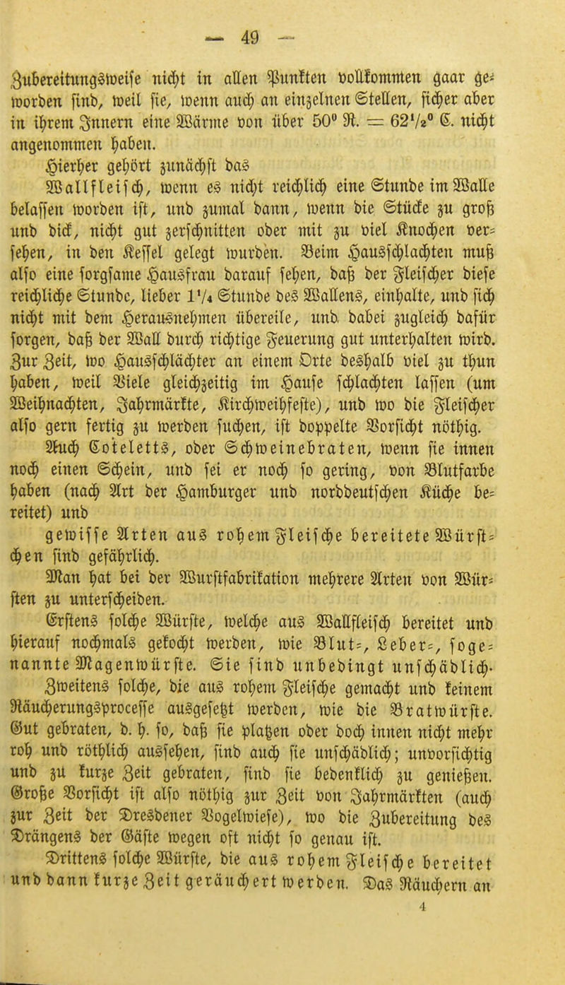 3ubereitung3Weife nicht in allen fünften toottfomnten gaar ge* worben finb, weil fie, wenn aud; an einzelnen ©teilen, ficher aber in ihrem Innern eine äöärme oon über 50° 31. t= 62lh° ©. nicht angenommen h<*ben. hierher gehört gunäcbft ba3 SBallfleifch, Wenn e3 ntd;t reichlich eine ©tunbe im SSalle belaffen worben ift, nnb §umal bann, wenn bie ©tüde §u grofc unb btd, nicht gnt jerfcbnttten ober mit ju öiet $no$en üer= fehen, in ben Äeffcl gelegt tourbcn. Seim £au3f$la<$ten mufe alfo eine forgfame Hausfrau baranf fet;en, bafj ber ^leifcfjer biefe reichliche ©tunbe, lieber l'/4 ©tnnbe beS 2BaIIen3, einhalte, nnb ftch nicht mit bem herausnehmen übereile, unb babet pgleicb bafür forgen, bafj ber 2Batt burch richtige Neuerung gut unterhalten wirb. 3ur Seit, Wo £au3f$läd;ter an einem Orte beS^alb ttiel gu t^un ^aben, weit SBtele gleichzeitig im $aufe fehlten laffen (um 2öeihnad)ten, Sa^rmärfte, ßirchweihfefte), unb wo bie $leifcher alfo gern fertig ju werben fuchen, ift boppelte SSorficht nöthig. 2hich ßotelett§, ober Schweinebraten, wenn fie innen noch ßiuett ©<hein, unb fei er noch fo gering, toon SÖlutfarbe haben (nach Slrt ber Hamburger unb norbbeutfchen ßüdfje be= reitet) unb gewiffe Slrten au§ rohem glcifche bereitete 2Bürft= chen finb gefährlich. 3ftan hat bei ber SBurftfabritation mehrere Slrteu tton 2öür= ften ju unterfcheiben. @rften§ folche SBürfte, Welche au3 SMfleifcb bereitet unb hierauf nochmals gefocht Werben, wie Slut*, Seber;, foge-- nannte 2ttagenWürfte. ©ie finb unbebingt unfchäblich- 3weiten§ folche, bie aus rohem gteifche gemacht unb feinem 9täucherung§proceffe ausgefegt werben, wie bie Sratwürfte. ©ut gebraten, b. % fo, bafe fie planen ober boch innen nicht mehr roh wrt> röthlich auäfehen, finb auch fie unfdjäblid;; unöorfichtig unb ju furge 3eit gebraten, finb fie bebenflid) §u genießen, ©rofje 33orfict>t ift alfo nöthig pr Seit toon ^ahrmärften (auch jur 3eit ber 3)rcSbencr SSogetwiefe), wo bie Zubereitung be§ $rängen3 ber ©äfte Wegen oft nicht fo genau ift. ©ritteng folche SBürfte, bie aus rohem gletfche bereitet unb bann furje 3eit geräuchert Werben. SDa3 9täud;em au 4