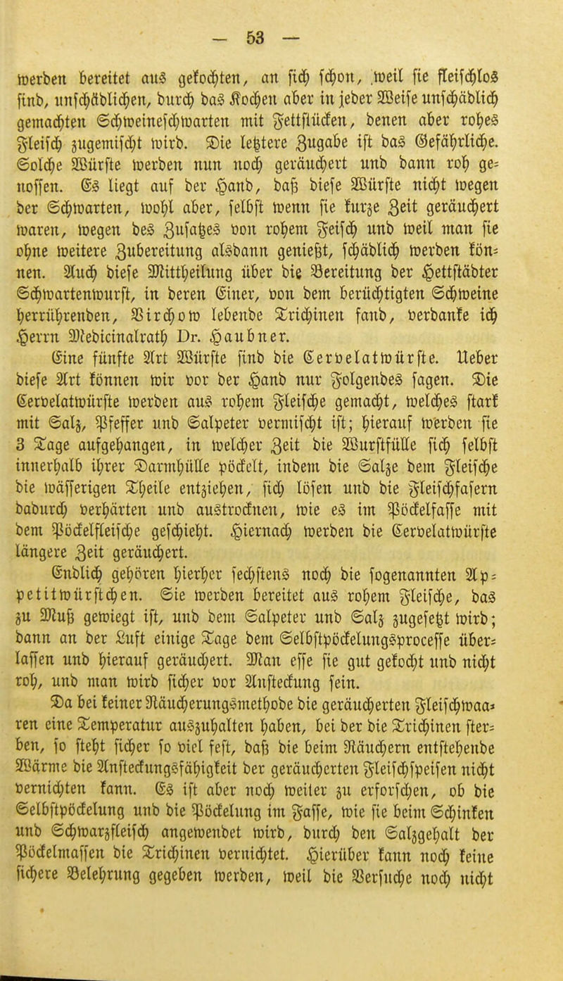 werben bereitet cmä gefönten, an fid; f#on, weil fie fleifölo* finb, unfdjäblichen, burch ba3 lochen aber in jeber Sßeife unfchäblid) gemalten ©chweinefd;warten mit ftettfiücfen, benen aber rohes %U\\6) jugemifdjt wirb, ©ie le|tere £ugabe ift baä ©efährlidje. ©olche 2Bürfte werben nnn nod) gerändert nnb bann roh ge= uoffen. @3 liegt auf ber $anb, bafj biefe SBürfte nicht wegen ber ©ch warten, wohl aber, felbft wenn fie furge 3^it geräubert waren, wegen be3 3ufafcei§ toou ro^em $eifch nnb Weil man fie ofme weitere 3ubereitung aisbann geniest, fchäblich werben fön- nen. Sludj biefe 3Jtittl)eilung über bie Bereitung ber $ettftäbter ©chwartenwurft, in beren ©hier, öon bem berüchtigten ©cbweine berrührenben, Zirchow lebenbe SCridnnen faub, tierbanfe ic^ Gerrit 2)cebicinalrath Dr. ^»aubner. (Sine fünfte 2lrt Sßürfte finb bie ©ertoelatwürfte. lieber biefe 2lrt fönneu Wir üor ber $anb nur golgenbeä fagen. 2)ie (Seröelatwürfte Werben au§ rohem gleifdje gemadjt, welches ftarf mit ©als, Pfeffer unb ©alpeter üermifcht ift; hierauf werben fie 3 £age aufgefangen, in welcher 3^it bie SBurftfütte fich felbft innerfalb il;rer ©armhülle fcöcMt, inbem bie ©aljje bem gleifdje bie wäfferigen Pfeile entliefen, fid; löfen unb bie §teifd;fafern baburd; »erhärten unb auStrodnen, Wie es im ^ödelfaffe mit bem ^ödelfleifd;e geflieht, hiernach werben bie ßerbelatwürfte längere 3^it geräuchert. ©üblich gehören l;ierfer fedjftenS noch bie fogenannten 21 p = petitwürftcf en. ©ie werben bereitet aus rohem $teifd;e, bas ju SJZu^ gewiegt ift, unb bem ©alpeter unb ©alj gugefe^t Wirb; bann an ber ßuft einige £age bem ©elbftpöclelungSproceffe über= laffen unb hierauf geräuchert. 2ftan effe fie gut getieft unb nicht roh, unb man wirb fiefer üor Sluftedung fein. ©a bei leiner 9täud;erungSmethobe bie geräucherten gleifd)waa* ren eine Temperatur au^guhalten haben, bei ber bie Trichinen fter= ben, fo fteft fict)er fo üiel feft, bajj bie beim 9Mudjem entftel;enbe äöärme bie SlnftedungSfä^igleit ber geräucherten gleifchfpeifen nicht Vernichten fann. @s ift aber noch heiler ju erforfdjen, ob bie ©elbftpödelung unb bie ^ödelung im gaffe, Wie fie beim ©chinfen unb ©chwargfleifcb angewenbet wirb, burd; ben ©alggefalt ber ^bdelmaffen bie Trid;inen toernid;tet. hierüber fann noch feine fiebere Belehrung gegeben werben, Weil bie 33erfud;e nod; ui<$t