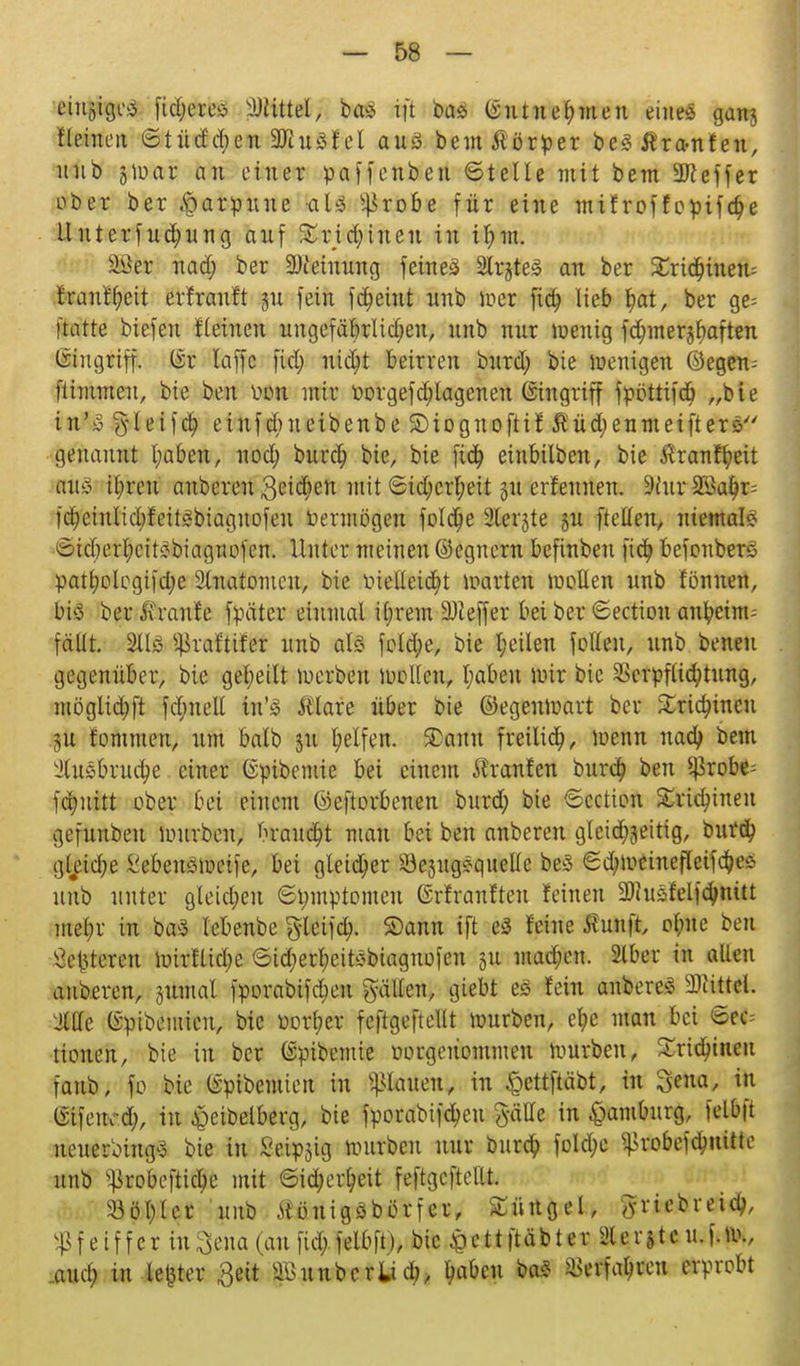 cjnftpä ftdjeres Littel, ba£ ift bas @u tu ernten eines gan$ fleinen ©tüddjen SKuSf el aus beut Körper beSÄrftnten, uüb fßym an einer paffenben ©teile mit bem Keffer ober ber Harpune '<al§ s4>robe für eine mifroffopifdjie llnterfudjnng auf £rid;inen in ifnn. ^Jer nad; ber SDietmmg feines 2lr§te£ an ber %xiä)hmu franffyeit evfrauft §u fein fd)etnt unb wer fia; lieb l)at, ber ge= Hatte biefeu fleinen uugefäbrlid;eu, unb nur wenig fdmier^aften Eingriff. (Sr laffc fiel) nicfyt beirren burd; bie wenigen ©egen-- ftimmen, bie ben iwn mir üorgef erlogenen Eingriff fpottifcb „b i e in'S §leif<$ einfdnteibenbe ©iognoftif Äüdjenmeifter* genannt l;aben, nod; burcr; bie, bie fidj einbilben, bie Äranfyeit Kits il;reu anberen Beiden mit ©id;crr;eit 51t erfenuen. 9iuv SSa$r= fct;eiulid;feifSbiagnofen Vermögen fold)e 2lerjte §u [teilen, niemals 6id)erl;eitSbiagnofen. Unter meinen ©egnern befinbeu fid) befonbers patl;olegiid;e 2luatomcn, bie oielleid^t warten wollen unb fönnen, bis ber Traufe fpäter einmal ibrem ÜDZeffer bei ber ©ectiou anbemt; fällt. 2ÜS s4>va£tifer unb als feiere, bie t;etlen fetten, unb betten gegenüber, bie geseilt werben wollen, l;aben Wir bie SScrpflicfytung, möglid;ft fd;nell in'S Älare über bie ©egenwart ber £ria)incu 5U fommen, um balb 311 Reifen. 2>ann freiließ, wenn nad) bem febrilere. einer ©pibemie bei einem Äranfen burd? ben $robe= fer/uitt ober bei einem ©eftorbenen bnrd; bie ©cetion Srtdnneu gefunbeu würben, brandet man bei ben anberen gleid^eitig, burd? gleid;e l'ebeusmeife, bei gteidjer 23ejngSquelle beS ©d;mcinefleifc$es unb unter gleiten ©tymptomcu Grfranfteu feinen 2JJnSfelfa)nüt mel;r in baS lebeube gleifd). Saun ift eS feine KulMfe ofme ben Sedieren Wirflidje @id)erf)eitSbiagnofen ju mad;en. 216er in allen anberen, jumal fporabifdjeu gälten, giebt es fein anbereS Littel. JlUe (Spibenücu, bie borget fcftgeftellt würben, efye man bei ©ec= tionen, bie in ber (Spibemte üorgeüommen würben, £ridnncn Taub, fo bie (sptbemien in planen, in $ettftäbt, in Sena, in tfifeiud;, in £eibelberg, bie fporabifdjen gätte in Hamburg, felbft neuerbingS bie in Seipjig mürben nur buref; foId;c ^robefdmittc unb Sßrobeftidje mit ©id;erf?eit feftgeftettt. <8öl)Ier unb JlöntgSbörfer, Sürtgel, ^riebreid;, Pfeiffer in ftena (an fiel; felbft), bie <pett|täbter Slerjtc n. |. w., .aueb; in-Ic^tcr Seit äBunbcrii &aben baS *>erfal)reu erprobt