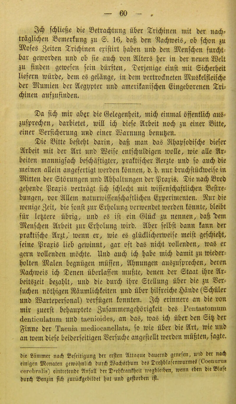 3$ fd&liefje bie ^Betrachtung über £ri($inen mit ber naa> träglidjeu Semerhtng ©. 16, bafj bcn ^ad&weis, ob f$on ju 3ttofe3 Seiten Erteilten eyiftirt t;aben unb ben Steffen furcht- bar geworben unb ob fte audt) oon 2llter3 ^er in ber neuen SBelt au finbeu gewefeu fein bürfteu, derjenige eiuft mit ©id&erfyeit liefern mürbe, bem eä gelänge, in bem bertrodneten 2ttusfelfteifd>e ber SDZumien ber 2legt;pter unb ameritanifc&en ©ingeborenen Zxu deinen aufeuftnben. ©a ftd; mir aber bie (Megenfyeit, mtct) einmal öffentlich au§= jufprecfyen, barbietet, will id& biefe Slrbeit nod? ju einer Sitte, einer Serfidjerung unb einer SBamung beiluden. SDie Sitte beftel;t bar in, bafc man ba3 3Wiapfobifdt)e biefer 2trbett mit ber 2lrt unb 2Beife entfd;ulbigen motte, wie atte 2lr= beiten mannigfach befd;äftigter, praftifdjer Zeigte unb fo auch bie meinen allein angefertigt werben fönnen, b. b- nur brudt)ftüdweife in bitten ber Störungen unb Spaltungen ber ^rayte. SDie nach Srob gebenbe $rarj3 »erträgt fid; fd;led;t mit wiffenfchaftlichen Seftre* bungcn, oor 2lllem naturwiffenfchafttid;eu @röerimenten. üftur bie wenige $eit, bie fortft jur @rt;olung oerwenbct werben tonnte, bleibt für leitete übrig, unb e3 ift ein ©lüd ju nennen, bafe bem ÜRenf$en 2lrbeit gur ©rbotung wirb. Slber felbft bann fann ber praftifche 2Irgt/ Wenn er, wie e3 gtüdli'^erweife meift gefduebt, feine SjSrayiS lieb gewinnt, gar oft ba3 nicht bollenben, was er gern üoltenben möd;te. Unb auct) idt) habe mi<h bamit ju wieber= holten 9Men begnügen müffen, 2ll)nungen au3gufpred>en, bereu 9iad;wei3 ich 35enen überlaffeu muftte, benen ber ©taat i^re 2lr= beit^eit begabt, unb bie burdj il)re Stellung über bie ju 3Ser= fudfjen nötigen 3JäutnIi$feiten unb über hilfreiche #änbe (©ct)üler unb SBarteperfonal) oerfügen lonnten. 3$ erinnere an bie oou mir juerft behauptete 3ufammen9e^ori9^e^ ^eä Pentastomum dentieuktum unb taenioides, an ba3, was ich über ben ©ife ber $inne ber Taenia mediocanellata, fo Wie über bie 2trt, Wie unb an wem biefe beiberfeitigeu SBerfud&e angeftettt werben müßten, fagte. bie Cammer no* Sefettigung ber erfien Attaque beuternb ßenefen, unb ber na* einigen {Monaten ßeroölmlicb bur* 2Öad)«>tbum beö Ereljbiafcrmnirmeö (Coenurus cerebrnlis) eintretenbe «nfciß ber 2>*-ctifrnnff)cit megbleiben, roenn eben bicElafe butd) 93enjin fiel) juiiicfgebilbet I;at unb gejrorbcn fjt.