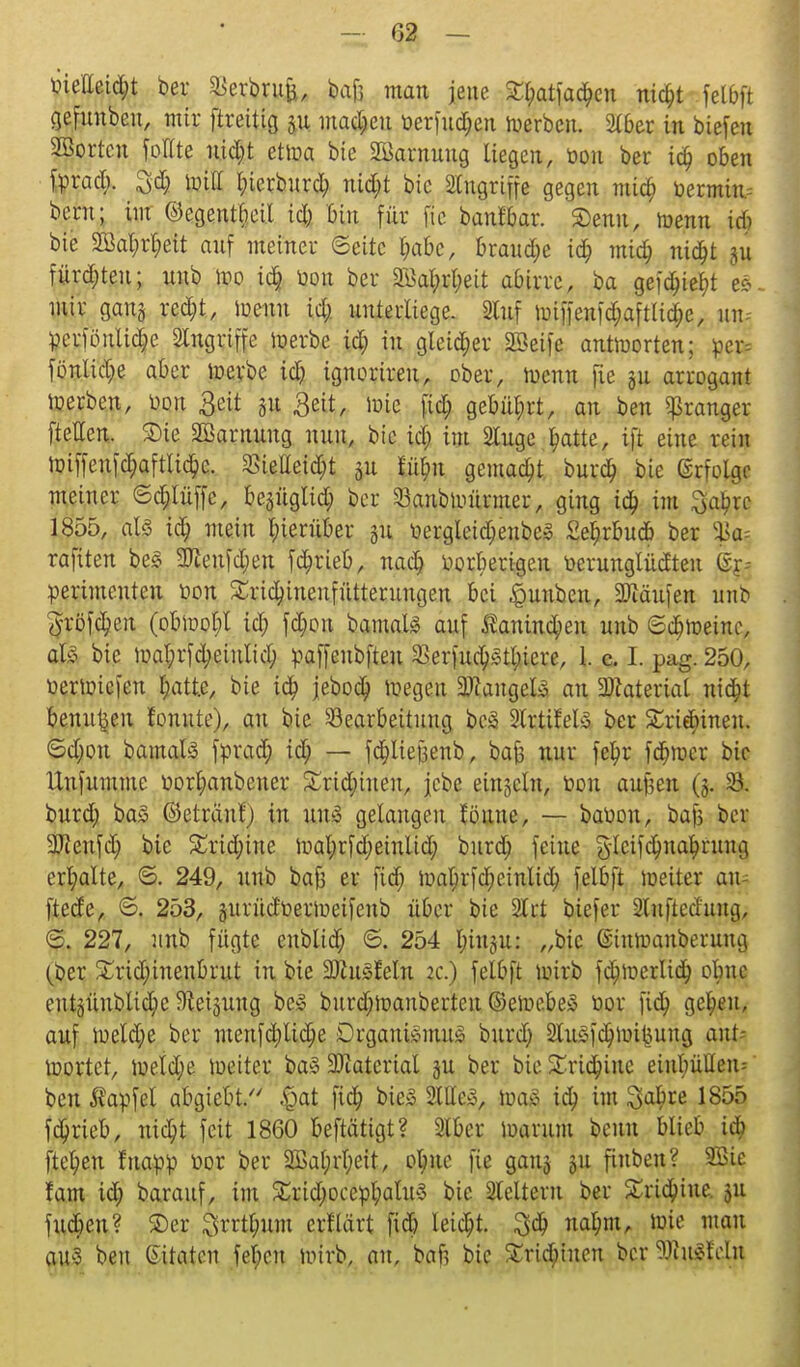 02 — öielleify ber SJerbrufe, bajj man jene £l;atfad;cn nifyt fetbft gefuubeu, mir ftreitig 31t machen t>erfud;eu werben. Slber in biefeu Sßortcu foHte uid;t etroa bie Tarnung liegen, üon ber id) oben fprad;. £d; tDtff l;ierburd; ntd;t bic Singriffe gegen mia) toermin bern; im ©egentbeil i<$ bin für fic banf&ar. Senn, ir-enn u$ bie SBat;rt;eit auf meiner @eitc I;abc, brause id; mid; nidjt ju fürd;teu; unb wo id) üon ber 2M;rl;eit abirre, ba gefd;ief>t eS. mir gang rcd;t, iuenn id; unterliege. 2luf miffenfdjaftlidje, im, pcriönlidje Singriffe merbe id; in gleid;er 2öeife antworten; ücr= fonline aber werbe id; ignorireu, ober, wenn fle gu arrogant Werben, üon £eit ju £eit, wie fiel; gebüt;rt, an ben gkanger ftellen. Sie SBarnuug nun, bic id; im Singe ^atte, ift eine rein Wiffcnfa;aftlid;c. £ietteid;t 31t £iil;n gemacht burd; bie ßriolgc meiner ©d;lüffe, bejüglid; ber Banb Würmer, ging ia) im Sabrc 1855, als id) mein l;ierüber 311 üergleid;enbe» £er,rbnd> ber %a-- rafiten be3 3Jieufd;en fd;rieb, nad; iwrberigeu r>erungtüdteu Ex- perimenten rwn £rid;inenfütterungen bei §unben, Käufen unb 5röfü)en (obWot;l id; fd;ou bamaU auf $auind;en nnb 6d;h)eüu\ ab bic ttal;rfd;einlid; paffeubfteu $erfud)Stl;icrc, 1. c. I. pag. 250, üerwiefen l;att.e, bie ia) jebod) wegen Langels an Material nid;t benutzen tonnte), an bic Bearbeitung beä Slrtifet» ber Sriebinen. Sd;ou bamals fttrad; id; — fdjliejjenb, bafc nnr fe^r fd;wcr bic llnfumme r>orf;anbener £rid;tueu, jebe eingcln, bou auf3en (5. 23. burd; ba£ ©etränfj in un* gelangen föune, — babon, bafs ber SJienfd; bic £rid;ine Wal;rfd;etnlid; burd; feine §leifd)na£rung erhalte, ©. 249, unb bafs er fid; wat;rfd;einlid; felbft weiter au- ftede, S. 253, gurüdüeriueifeub über bie 2lct biefer ^nfjted'ung, S. 227, unb fügte enblid; ©. 254 fyiuju: „bic ©iuwauberuug (ber £rid;ineubrut in bie 33hi5feln 2c.) felbft wirb fd)werlid; obne cntgüublidjeSteigung bc3 burd;ioanbertcu ©eiuebeio bor fid; gel;eit, auf weld;e ber menfd;ltd;e Drgani»mu3 bnrd; 2lu§fd;liütjung ant- wortet, weld;e weiter ba§ Material ju ber bic Sridunc eiut;üUeiu ben Äapfel abgiebt. |>at fid; bie§ 2lHe3, waä id; im ^cu)re 1855 fetyrieb, nid;t feit 1860 beftätigt? Slber warum beun blieb id; fielen fuatoö bor ber 2ßal;rl;eit, otme fic gauj 511 fiuben? SBifi fam id; barauf, im £rid;ocebl;atu3 bie Sleltern ber £ria)iue. 511 fud;en? ©er Srrt^um erflärt fid; leicht. na^m, luic mau an3 ben ßitaten febcu wirb, au, baft bic Sridüucn ber 5ffii^!cln