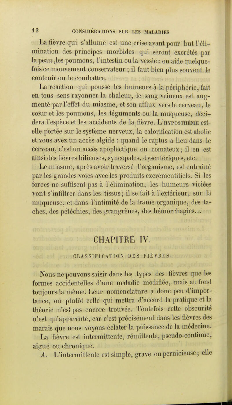 La fièvre qui s'allume est une crise ayant pour but l'éli- mination des principes morbides qui seront excrétés par la peau ,les poumons, l'intestin ou la vessie : on aide quelque- fois ce mouvement conservateur ; il faut bien plus souvent le contenir ou le combattre. La réaction qui pousse les humeurs à la périphérie, fait en tous sens rayonner la chaleur, le sang veineux est aug- menté par l'effet du miasme, et son afflux vers le cerveau, le cœur et les poumons, les téguments ou la muqueuse, déci- dera l'espèce et les accidents de la fièvre. L'hyposthénie est- elle portée sur le système nerveux, la calorifîcation est abolie et vous avez un accès algide : quand le raptus a lieu dans le cerveau, c'est un accès apoplectique ou comateux; il en est ainsi des fièvres bilieuses, syncopales, dysentériques, etc. Le miasme, après avoir traversé l'organisme, est entraîné par les grandes voies avec les produits excrémentitiels. Si les forces ne suffisent pas à l'élimination, les humeurs viciées vont s'infiltrer dans les tissus ; il se fait à l'extérieur, sur la muqueuse, et dans l'intimité de la trame organique, des ta- ches, des pétéchies, des grangrènes, des héraorrhagies... CHAPITRE IV. CLASSIFICATION DES FIÈVRES. Nous ne pouvons saisir dans les types des fièvres que les formes accidentelles d'une maladie modifiée, mais au fond toujours la même. Leur nomenclature a donc peu d'impor- tance, ou plutôt celle qui mettra d'accord la pratique et la théorie n'est pas encore trouvée. Toutefois cette obscurité n'est qu'apparente, car c'est précisément dans les fièvres des marais que nous voyons éclater la puissance de la médecine. La fièvre est intermittente, rémittente, pseudo-continue, aiguë ou chronique. A. L'intermittente est simple, grave ou pernicieuse ; elle