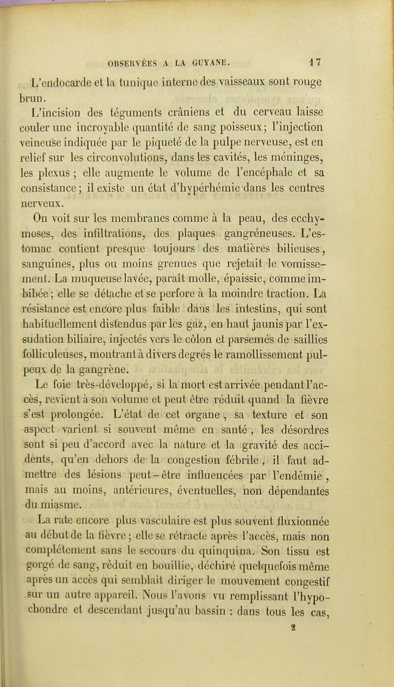 L'endocarde et la tunique interne des vaisseaux sont rouge brun. L'incision des téguments crâniens et du cerveau laisse couler une incroyable quantité de sang poisseux; l'injection veineuse indiquée par le piqueté de la pulpe nerveuse, est en relief sur les circonvolutions, dans les cavités, les méninges, les plexus ; elle augmente le volume de l'encéphale et sa consistance; il existe un état d'hypérhémie dans les centres nerveux. On voit sur les membranes comme à la peau, des ecchy- moses, des infiltrations, des plaques gangréneuses. L'es- tomac contient presque toujours des matières bilieuses, sanguines, plus ou moins grenues que rejetait le vomisse- ment. La muqueuse lavée, paraît molle, épaissie, comme im- bibée ; elle se détache et se perfore à la moindre traction. La résistance est encore plus faible dans les intestins, qui sont habituellement distendus parles gaz, en haut jaunis par l'ex- sudation biliaire, injectés vers le côlon et parsemés de saillies folliculeuses, montrant à divers degrés le ramollissement pul- peux de la gangrène. Le foie très-dé veloppé, si la mort est arrivée pendant l'ac- cès, revient à son volume et peut être réduit quand la fièvre s'est prolongée. L'état de cet organe , sa texture et son aspect varient si souvent même en santé , les désordres sont si peu d'accord avec la nature et la gravité des acci- dènts, qu'en dehors de la congestion fébrile, il faut ad- mettre des lésions peut - être influencées par l'endémie , mais au moins, antérieures, éventuelles, non dépendantes du miasme. La rate encore plus vasculaire est plus souvent fluxionnée au début de la fièvre; elle se rétracte après l'accès, mais non complètement sans le secours du quinquina. Son tissu est gorgé de sang, réduit en bouillie, déchiré quelquefois même après un accès qui semblait diriger le mouvement congestif sur un autre appareil. Nous l'avons vu remplissant l'hypo- chondrc et descendant jusqu'au bassin : dans tous les cas, 2