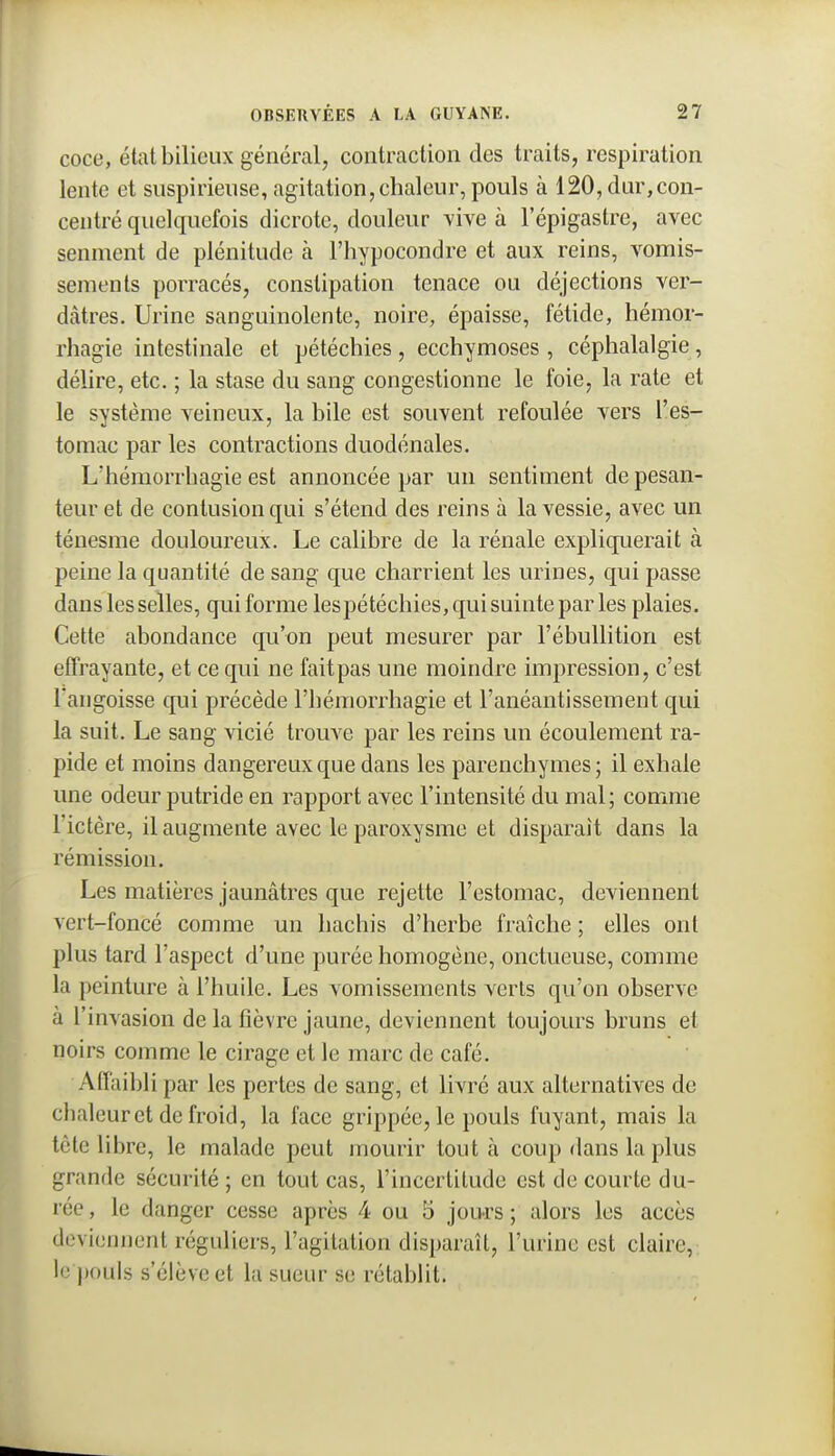 coce, état bilieux général, contraction des traits, respiration lente et suspirieuse, agitation, chaleur, pouls à 120, dur,con- centré quelquefois dicrote, douleur vive à l'épigastre, avec senment de plénitude à l'hypocondre et aux reins, vomis- sements porracés, constipation tenace ou déjections ver- dtàtres. Urine sanguinolente, noire, épaisse, fétide, hémor- rhagie intestinale et pétéchies, ecchymoses , céphalalgie, déhre, etc. ; la stase du sang congestionne le foie, la rate et le système veineux, la bile est souvent refoulée vers l'es- tomac par les contractions duodénales. L'hémorrhagie est annoncée par un sentiment de pesan- teur et de contusion qui s'étend des reins à la vessie, avec un ténesme douloureux. Le calibre de la rénale expliquerait à peine la quantité de sang que charrient les urines, qui passe dans les selles, qui forme lespétéchies, qui suinte par les plaies. Cette abondance qu'on peut mesurer par l'ébullition est effrayante, et ce qui ne fait pas une moindre impression, c'est l'angoisse cp.ii précède l'hémorrhagie et l'anéantissement qui la suit. Le sang vicié trouve par les reins un écoulement ra- pide et moins dangereux que dans les parenchymes; il exhale une odeur putride en rapport avec l'intensité du mal; comme l'ictère, il augmente avec le paroxysme et disparaît dans la rémission. Les matières jaunâtres que rejette l'estomac, deviennent vert-foncé comme un hachis d'herbe fraîche ; elles ont plus tard l'aspect d'une purée homogène, onctueuse, comme la peinture à l'huile. Les vomissements verts qu'on observe à l'invasion de la fièvre jaune, deviennent toujours bruns et noirs comme le cirage et le marc de café. Affaibli par les pertes de sang, et livré aux alternatives de chaleur et de froid, la face grippée, le pouls fuyant, mais la tête libre, le malade peut mourir tout à coup dans la plus grande sécurité ; en tout cas, l'incertitude est de courte du- rée , le danger cesse après 4 ou 5 jou-rs ; alors les accès deviennent réguliers, l'agitation disparaît, l'urine est claire, le pouls s'élève et la sueur se rétablit.