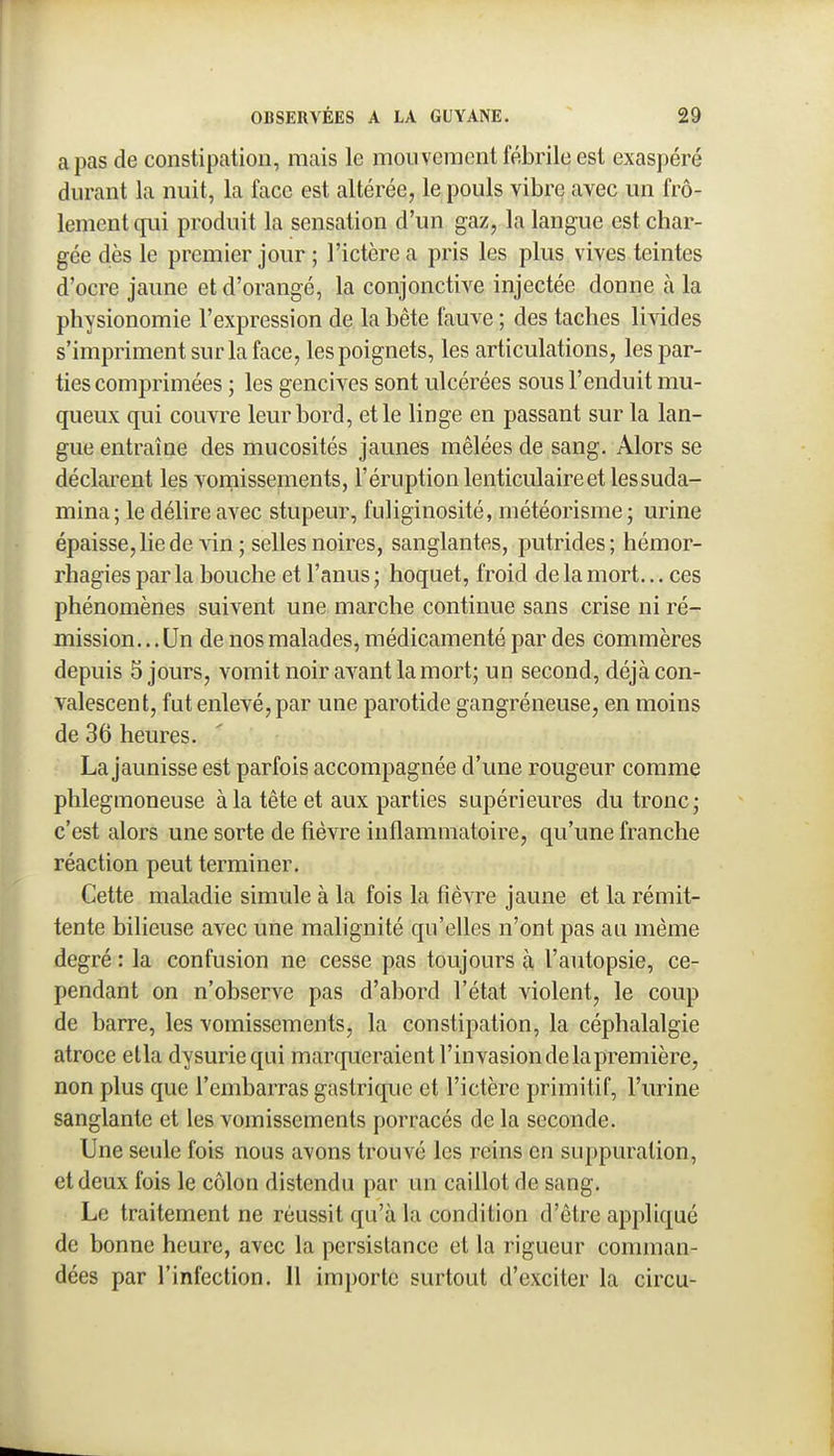 a pas de constipation, mais le mouvement fébrile est exaspéré durant la nuit, la face est altérée, le pouls vibre avec un frô- lement qui produit la sensation d'un gaz, la langue est char- gée dès le premier jour ; l'ictère a pris les plus vives teintes d'ocre jaune et d'orangé, la conjonctive injectée donne à la physionomie l'expression de la bête fauve ; des taches livides s'impriment sur la face, les poignets, les articulations, les par- ties comprimées ; les gencives sont ulcérées sous l'enduit mu- quenx qui couvre leur bord, et le linge en passant sur la lan- gue entraîne des mucosités jaunes mêlées de sang. Alors se déclarent les vomissements, l'éruption lenticulaire et les suda- mina; le délire avec stupeur, fuliginosité, météorisme; urine épaisse, lie de vin ; selles noires, sanglantes, putrides ; hémor- rhagiesparla bouche et l'anus; hoquet, froid de la mort... ces phénomènes suivent une marche continue sans crise ni ré- mission.. . Un de nos malades, médicamenté par des commères depuis 5 jours, vomit noir avant la mort; un second, déjà con- valescent, fut enlevé, par une parotide gangréneuse, en moins de 36 heures. La jaunisse est parfois accompagnée d'une rougeur comme phlegmoneuse à la tête et aux parties supérieures du tronc; c'est alors une sorte de fièvre inflammatoire, qu'une franche réaction peut terminer. Cette maladie simule à la fois la fièvre jaune et la rémit- tente bilieuse avec une raahgnité qu'eUes n'ont pas au même degré : la confusion ne cesse pas toujours à l'autopsie, ce- pendant on n'observe pas d'abord l'état violent, le coup de barre, les vomissements, la constipation, la céphalalgie atroce etla dysuriequi marqueraient l'invasion de la première, non plus que l'embarras gastrique et l'ictère primitif, l'urine sanglante et les vomissements porracés de la seconde. Une seule fois nous avons trouvé les reins en suppuration, et deux fois le côlon distendu par un caillot de sang. Le traitement ne réussit qu'à la condition d'être appliqué de bonne heure, avec la persistance et la rigueur comman- dées par l'infection. 11 importe surtout d'exciter la circu-