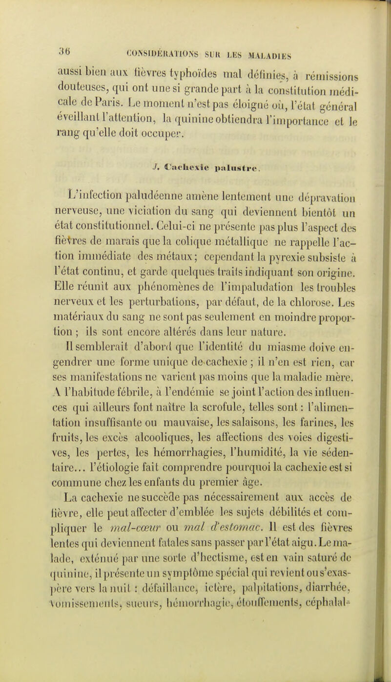 aussi bien aux lièvres typhoïdes mal définies, à rémissions douteuses, qui ont une si grande part à la constitution médi- cale de Paris. Le moment n'est pas éloigné oii, l'état général éveillanU'attention, la quinine obtiendra l'imporlance et le rang qu'elle doit occuper. ./. l'itcliuxie paliititrv. L'infection paludéenne amène lentement une dépravation nerveuse, une viciation du sang qui deviennent bientôt un état constitutionnel. Celui-ci ne présente pas plus l'aspect des fîètres de marais que la colique métallique ne rappelle l'ac- tion immédiate des métaux; cependant la pyrexie subsiste à l'état continu, et garde quelques trails indiquant son origine. Elle réunit aux phénomènes de l'impaludation les troubles nerveux et les perturbations, par défaut, de la chlorose. Les matériaux du sang ne sont pas seulement en moindre propor- tion ; ils sont encore altérés dans leur nature. Il semblerait d'abord que l'identité du miasme doive en- gendrer une forme unique de cachexie ; il n'en est rien, car ses manifestations ne varient pas moins que la maladie mère. A l'habitude fébrile, à l'endémie se joint l'action des influen- ces qui ailleurs font naître la scrofule, telles sont : l'alimen- tation insuffisante ou mauvaise, les salaisons, les farines, les fruits, les excès alcooliques, les affections des voies digesti- ves, les pertes, les hémorrhagies, l'humidité, la vie séden- taire... l'étiologie fait comprendre pourquoi la cachexie est si commune chez les enfants du premier âge. La cachexie ne succède pas nécessairement aux accès de lièvre, elle peutafîecter d'emblée les sujets débiUtés et com- pliquer le mal-cœur ou mal d'estomac. Il est des fièvres lentes qui deviennent fatales sans passer par Tétat aigu. Le ma- lade, exténué par une sorte d'hectisme, est en vain saturé de (|uinine, il présente un symptôme spécial qui revient ous'exas- père vers la nuit : défaillance, ictère, palpitations, diarrhée, VomissemeiilS) sueurs, hémorrhagie, étoiiffenients, céphalal^