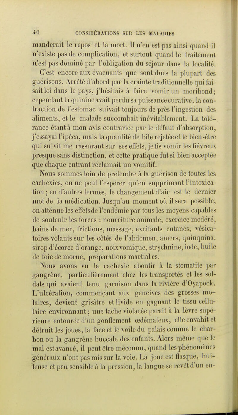 manderait le repos et la mort. Il n'en est pas ainsi quand il n'existe pas de complication, et surtout quand le traitement a'est pas dominé par l'obligation du séjour dans la localité. C'est encore aux évacuants que sont dues la plupart des guérisons. Arrêté d'abord par la crainte traditionnelle qui fai- sait loi dans le pays, j'hésitais à faire vomir un moribond; cependant la quinine avait perdu sa puissance eurativc, la con- traction de l'estomac suivait toujours de près l'ingestion des aliments, et le malade succombait inévitablement. La tolé- rance étant à mon avis contrariée par le défaut d'absorption, j'essayai l'ipéca, mais la quantité de bile rejetée et le bien-être qui suivit me rassurant sur ses effets, je fis vomir les fiévreux presque sans distinction, et cette pratique fut si bien acceptée que chaque entrant réclamait un vomitif. Nous sommes loin de prétendre k la guérison de toutes les cachexies, on ne peut l'espérer qu'en supprimant l'intoxica- tion ; en d'autres termes, le changement d'air est le dernier mot de la médication. Jusqu'au moment oii Usera possible, on atténue les effetsde l'endémie par tous les moyens capables de soutenir les forces : nourriture animale, exercice modéré, bains de mer, frictions, massage, excitants cutanés, vésica- toires volants sur les côtés de l'abdomen, amers, quinquina, sirop d'écorce d'orange, noixvomique, strychnine, iode, huile de foie de morue, préparations martiales. Nous avons vu la cachexie aboutir à la stomatite par gangrène, particuhèrement chez les transportés et les sol- dats qui avaient tenu garnison dans la rivière d'Oyapock. L'ulcération, commençant aux gencives des grosses mo- laires, devient grisâtre et livide en gagnant le tissu cellu- laire environnant ; une tache violacée paraît à la lèvre supé- rieure entourée d'un gonflement œdémateux, elle envahit et détruit les joues, la face et le voile du palais comme le char- bon ou la gangrène buccale des enfants. Alors même que le mal estavancé, il peut être méconnu, quand les phénomènes généraux n'ont pas mis sur la voie. La joue est flasque, hui- leuse et peu sensible à la pression, la langue se revêt d'un en-