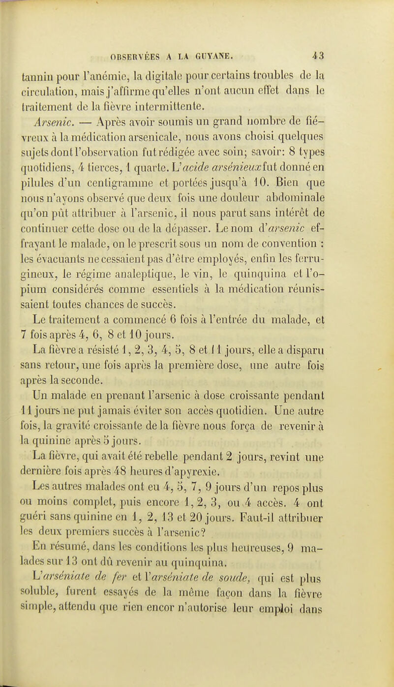 tannin pour l'ancmie, la digitale pour certains troubles de la circulation, mais j'affirme qu'elles n'ont aucun effet dans le traitement de la fièvre intermittente. Arsenic. — Après avoir soumis un grand nombre de fié- vreux à la médication arsenicale, nous avons choisi quelques sujets dont l'observation fut rédigée avec soin; savoir: 8 types quotidiens, 4 tierces, 1 quarte. \Jacide arsénieuxini donné en pilules d'un centigramme et portées jusqu'à 10. Bien que nous n'ayons observé que deux fois une douleur abdominale qu'on pût attribuer à l'arsenic, il nous parut sans intérêt de continuer cette dose ou delà dépasser. Le nom à'arsenic ef- frayant le malade, on le prescrit sous un nom de convention : les évacuants ne cessaient pas d'être employés, enfin les ferru- gineux, le régime analeptique, le vin, le quinquina et l'o- pium considérés comme essentiels à la médication réunis- saient toutes chances de succès. Le traitement a commencé 6 fois à l'entrée du malade, et 7 fois après 4, 6, 8 et 10 jours. La fièvre a résisté 1, 2, 3, 4, 5, 8 et 11 jours, elle a disparu sans retour, une fois après la première dose, une autre fois après la seconde. Un malade en prenant l'arsenic à dose croissante pendant 11 jours ne put jamais éviter son accès quotidien. Une autre fois, la gravité croissante de la fièvre nous força de revenir à la quinine après 5 jours. La fièvre, qui avait été rebelle pendant 2 jours, revint une dernière fois après 48 heures d'apyrexie. Les autres malades ont eu 4, 5, 7, 9 jours d'un repos plus ou moins complet, puis encore 1,2, 3, ou 4 accès. 4 ont guéri sans quinine en 1, 2, 13 et 20 jours. Faut-il attribuer les deux premiers succès à l'arsenic? En résumé, dans les conditions les plus heureuses, 9 ma- lades sur 13 ont dû revenir au quinquina. XJarséniate de fer et Varséniate de soude, c[ui est plus soluble, furent essayés de la même façon dans la fièvre simple, attendu que rien encor n'autorise leur empioi dans