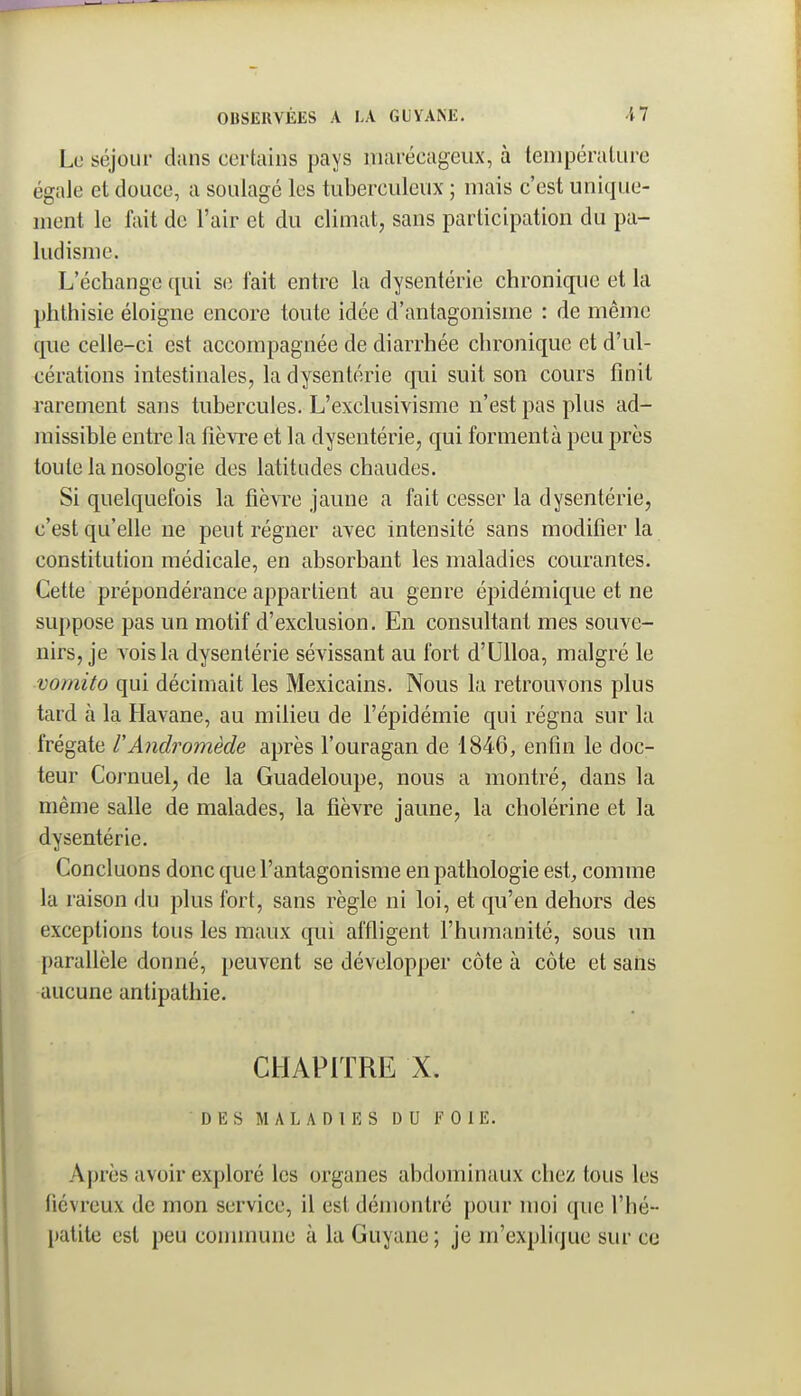 Le séjour dans certains pays marécageux, à température égale et douce, a soulagé les tuberculeux ; mais c'est unique- ment le fait de l'air et du climat, sans participation du pa- ludisme. L'échange qui se fait entre la dysentérie chronique et la phthisie éloigne encore toute idée d'antagonisme : de même que celle-ci est accompagnée de diarrhée chronique et d'ul- cérations intestinales, la dysentérie qui suit son cours finit rarement sans tubercules. L'exclusivisme n'est pas plus ad- missible entre la fièvre et la dysentérie, qui formentà peu près toute la nosologie des latitudes chaudes. Si quelquefois la fièvre jaune a fait cesser la dysentérie, c'est qu'elle ne peut régner avec intensité sans modifier la constitution médicale, en absorbant les maladies courantes. Cette prépondérance appartient au genre épidémique et ne suppose pas un motif d'exclusion. En consultant mes souve- nirs, je vois la dysentérie sévissant au fort d'Ulloa, malgré le ■vomito qui décimait les Mexicains. Nous la retrouvons plus tard à la Havane, au milieu de l'épidémie qui régna sur la frégate VAndromède après l'ouragan de 1846, enfin le doc- teur Cornuel; de la Guadeloupe, nous a montré, dans la même salle de malades, la fièvre jaune, la cholérine et la dysentérie. Concluons donc que l'antagonisme en pathologie est, comme la raison du plus fort, sans règle ni loi, et qu'en dehors des exceptions tous les maux qui affligent l'humanité, sous un parallèle donné, peuvent se développer côte à côte et sans aucune antipathie. CHAPITRE X. DES MALADIES DU FOIE. Après avoir exploré les organes abdominaux chez tous les fiévreux de mon service, il est démontré pour moi que l'hé- patite est peu connnune à la Guyane; je m'explique sur ce