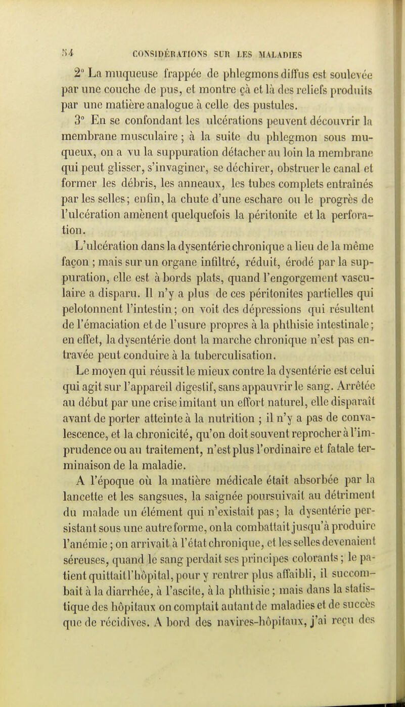 2 La muqueuse frappée de phlegmons diffus est soulevée par une couche de pus, et montre çà et là des reliefs produits pur une matière analogue à celle des pustules. 3 En se confondant les ulcérations peuvent découvrir la membrane musculaire ; à la suite du phlegmon sous mu- queux, on a vu la suppuration détacher au loin la membrane qui peut glisser, s'invaginer, se déchirer, obstruer le canal et former les débris, les anneaux, les tubes complets entraînés par les selles; enfin, la chute d'une eschare ou le progrès de l'ulcération amènent quelquefois la péritonite et la perfora- tion. L'ulcération dans la dysenterie chronique a lieu de la même façon ; mais sur un organe infiltré, réduit, érodé par la sup- puration, elle est à bords plats, quand l'engorgement vascu- laire a disparu. Il n'y a plus de ces péritonites partielles qui pelotonnent l'intestin ; on voit des dépressions qui résultent de l'émaciation et de l'usure propres à la phtbisie intestinale ; en effet, la dysentérie dont la marche chronique n'est pas en- travée peut conduire à la tuberculisation. Le moyen qui réussit le mieux contre la dysentérie est celui qui agit sur l'appareil digestif, sans appauvrir le sang. Arrêtée au début par une crise imitant un effort naturel, elle disparaît avant de porter atteinte à la nutrition ; il n'y a pas de conva- lescence, et la chronicité, qu'on doit souvent reprocher à l'im- prudence ou au traitement, n'est plus l'ordinaire et fatale ter- minaison de la maladie. A l'époque où la matière médicale était absorbée par la lancette et les sangsues, la saignée poursuivait au détriment du malade un élément qui n'existait pas; la dysentérie per- sistant sous une autre forme, on la combattait jusqu'à produire l'anémie ; on arrivait à l'état chronique, et les selles devenaient séreuses, quand le sang perdait ses principes colorants ; le pa- tient quittaitl'hôpital, pour y rentrer plus affaibli, il succom- bait à la diarrhée, à l'ascile, à la phtbisie ; mais dans la statis- tique des hôpitaux on comptait autant de maladies et de succès que de récidives. A bord des navires-hôpitaux, j'ai reçu des