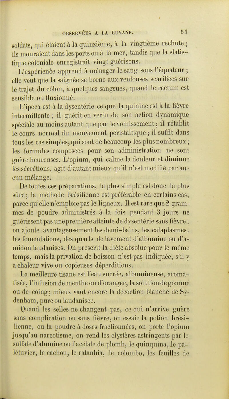 t OBSERVÉES A LA GUYANE. soldats, qui étaient à la quinzième, à la vingtième rechute ; ils mouraient dans les ports ou à la mer, tandis que la statis- tique coloniale enregistrait vingt guérisons. L'expérience apprend à ménager le sang sous Téquateur ; elle veut que la saignée se borne aux ventouses scarifiées sur le trajet du côlon, à quelques sangsues, quand le rectum est sensible ou fluxionné. L'ipéca est à la dysentérie ce que la quinine est à la fièvre intermittente ; il guérit en vertu de son action dynamique spéciale au moins autant que par le vomissement ; il rétablit le cours normal du mouvement péristaltique ; il suffit dans tous les cas simples, qui sont de beaucoup les plus nombreux ; les formules composées pour son administration ne sont guère heureuses. L'opium, qui calme la douleur et diminue les sécrétions, agit d'autant mieux qu'il n'est modifié par au - cun mélange. De toutes ces préparations, la plus simple est donc la plus sûre; la méthode brésilienne est préférable en certains cas, parce qu'elle n'emploie pas le bgneux. Il est rare que 2 gram- mes de poudre administrés à la fois pendant 3 jours ne guérissent pas unepremière atteinte de dysentérie sans fièvre ; on ajoute avantageusement les demi-bains, les cataplasmes, les fomentations, des quarts de lavement d'albumine ou d'a- midon laudanisés. On prescrit la diète absolue pour le même temps, mais la privation de boisson n'est pas indiquée, s'il y a chaleur vive ou copieuses déperditions. La meilleure tisane est l'eau sucrée, albumineuse, aroma- tisée, l'infusion de menthe ou d'oranger, la solution de gomme ou de coing ; mieux vaut encore la décoction blanche de Sv- denham, pure ou laudanisée. Quand les selles ne changent pas, ce qui n'arrive guère sans complication ou sans fièvre, on essaie la potion brési- lienne, ou la poudre à doses fractionnées, on porte l'opium jusqu'au narcotisme, on rend les clystères astringents par le sulfate d'alumine ou l'acétate de plomb, le quinquina. Je pa- létuvier, le cachou, le ratanhia, le Colombo, les feuilles de j