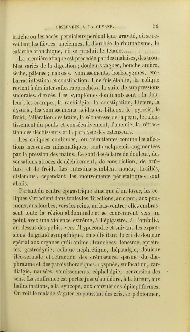 fraîclie où les accès pernicieux perdent leur gravité, où se ré- veillent les fièvres anciennes, la diarrhée, le rhumatisme, le catarrhe bronchique, où se produit le tétanos.... La première attaque est précédée par des malaises, des trou- bles variés de la digestion ; douleurs vagues, bouche amère, sèche, pâteuse ; nausées, vomissements, borborygmes, em- barras intestinal et constipation. Une fois établie, la colique revient à des intervalles rapprochés à la suite de suppressions sudorales, d'excès. Les symptômes dominants sont : la dou- leur, les crampes, la rachialgie, la constipation, l'ictère, la dysurie, les vomissements acides ou bilieux, le pyrosis, le froid, l'altération des traits, la sécheresse de la peau, le ralen- tissement du pouls et consécutivement, l'anémie, la rétrac- tion des fléchisseurs et la paralysie des extenseurs. Les coliques continues, ou rémittentes comme les affec- tions nerveuses miasmatiques, sont quelquefois augmentées par la pression des mains. Ce sont des éclairs de douleur, des sensations atroces de déchirement, de constriction, de brû- lure et de froid. Les intestins semblent noués, tiraillés, distendus, cependant les mouvements péristaltiques sont abolis. Partant du centre épigastrique ainsi que d'un foyer, les co- liques s'irradient dans toutes les directions, au cœur, aux pou- mons, aux lombes, vers les reins, au bas-ventre; elles embras- sent toute la région abdominale et se concentrent vers un point avec une violence extrême, à l'épigastre, à l'ombilic, au-dessus des pubis, vers l'hypocondre et suivant les expan- sions du grand sympathique, en sollicitant le cri de douleur spécial aux organes qu'il anime : tranchées, ténesme, éprein- tes, gastrodynie, colique néphrétique, hépatalgie, douleur iléo-scrotale et rétraction des crémasters, spasme du dia- phragme et des parois thm\uiquos, dyspnée, suffocation, car- dialgie, nausées, vomissements, céphalalgie, perversion des sens. La souffrance est portée jusqu'au délire, à la fureur, aux hallucinations, à la syncope, aux convulsions épileptiformes. On voit le malade s'agiter en poussant des cris, se pelotonner.