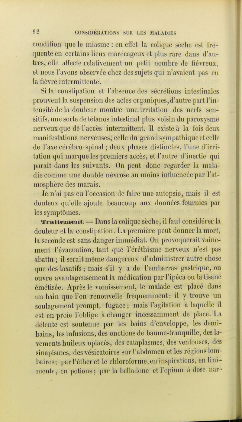 condition que le miasme : en elïet la colique sèche est fré- quente en certains lieux marécageux et plus rare dans d'au- tres, elle atl'ccte relativement un petit nombre de fiévreux, et nous l'avons observée chez des sujets qui n'avaient pas eu la fièvre intermittente. Si la constipation et l'absence des sécrétions intestinales prouvent la suspension des actes organiques,d'autre part l'in- tensité de la douleur montre une. irritation des nerfs sen- sitifs, une sorte de tétanos intestinal plus voisin du paroxysme nerveux que de l'accès intermittent. 11 existe à la ibis deux manifestations nerveuses, celle du grand sympathique et celle de l'axe cérébro spinal ; deux phases distinctes, l'une d'in-i- tation qui marque les premiers accès, et l'autre d'inertie qui paraît dans les suivants. On peut donc regarder la mala- die comme une double névrose au moins influencée par l'at- mosphère des marais. Je n'ai pas eu l'occasion de faire une autopsie, mais il est douteux qu'elle ajoute beaucoup aux données fournies par les symptômes. Traitement. — Dans la colique sèche, il faut considérer la douleur et la constipation. La première peut donner la mort, la seconde est sans danger immédiat. On provoquerait vaine- ment l'évacuation, tant que l'éréthisme nerveux n'est pas abattu ; il serait même dangereux d'administrer autre chose que des laxatifs ; mais s'il y a de l'embarras gastrique, on ouvre avantageusement la médication par l'ipéca ou la tisane émétisée. Après le vomissement, le malade est placé dans un bain que l'on renouvelle fréquemment; il y trouve un soulagement prompt, fugace ; mais l'agitation à laquelle il est en proie l'oblige à changer incessamment de place. La détente est soutenue par les bains d'enveloppe, les demi- bains, les infusions, des onctions de baume-tranquille, des la- vements huileux opiacés, des cataplasmes, des ventouses, des sinapismes, des vésicatoires sur l'abdomen elles régions lom- baires; parl'éther et le chloroforme,en inspirations, en lini- menls, on potions; par la belladone et l'opium à dose nar-