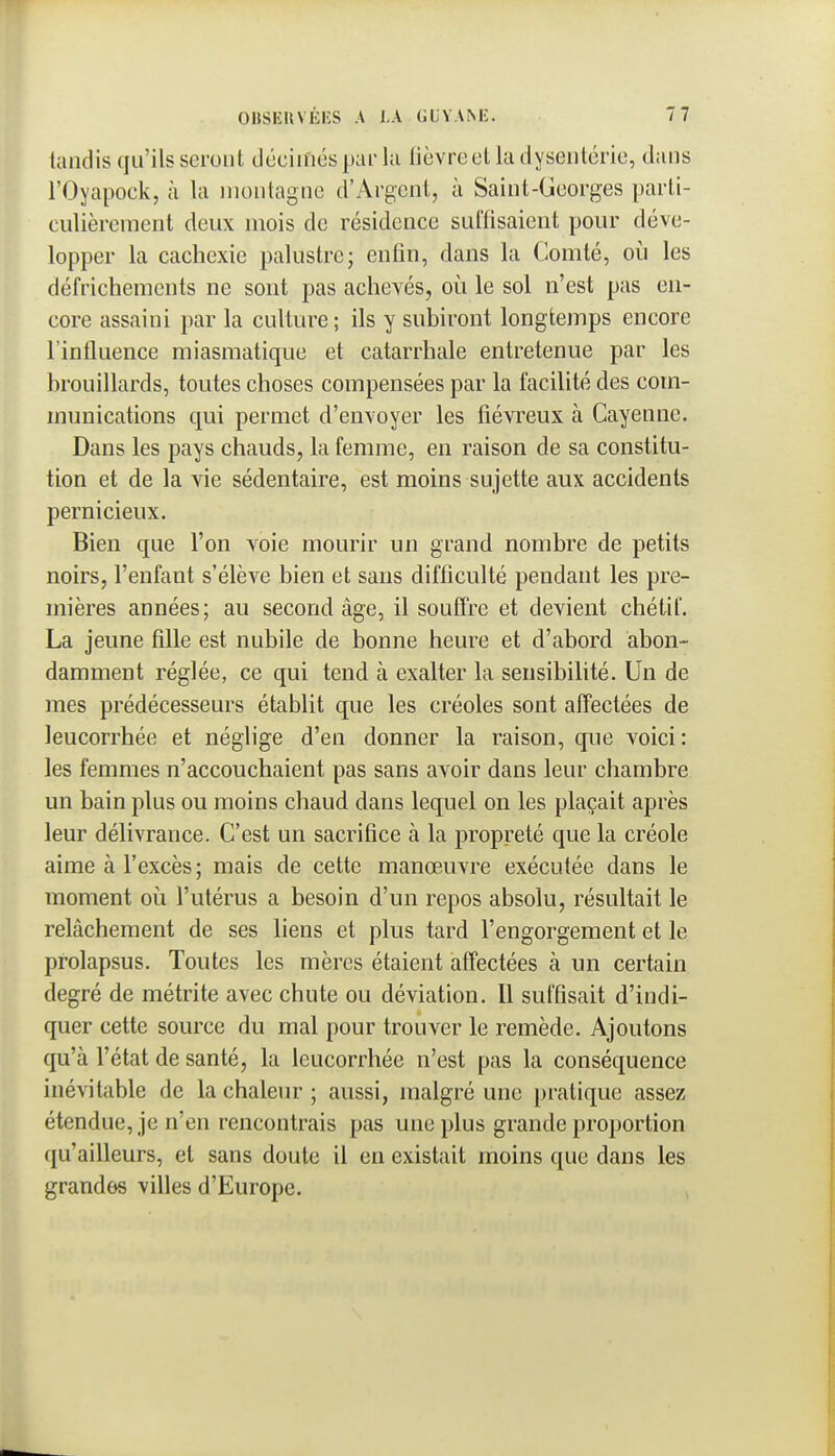 lundis qu'ils seront décimés par la lièvre et la dysenlérie, dans rOyapock, à la montagne d'Argent, à Saint-Georges parti- culièrement deux mois de résidence suffisaient pour déve- lopper la cachexie palustre; enfin, dans la Comté, oij les défrichements ne sont pas achevés, où le sol n'est pas en- core assaini par la culture ; ils y subiront longtemps encore l'influence miasmatique et catarrhale entretenue par les brouillards, toutes choses compensées par la facilité des com- munications qui permet d'envoyer les fiévreux à Cayenne. Dans les pays chauds, la femme, en raison de sa constitu- tion et de la vie sédentaire, est moins sujette aux accidents pernicieux. Bien que l'on voie mourir un grand nombre de petits noirs, l'enfant s'élève bien et sans difficulté pendant les pre- mières années; au second âge, il souffre et devient chétif. La jeune fille est nubile de bonne heure et d'abord abon- damment réglée, ce qui tend à exalter la sensibilité. Un de mes prédécesseurs établit que les créoles sont affectées de leucorrhée et néglige d'en donner la raison, que voici: les femmes n'accouchaient pas sans avoir dans leur chambre un bain plus ou moins chaud dans lequel on les plaçait après leur délivrance. C'est un sacrifice à la propreté que la créole aime à l'excès; mais de cette manœuvre exécutée dans le moment où l'utérus a besoin d'un repos absolu, résultait le relâchement de ses liens et plus tard l'engorgement et le prolapsus. Toutes les mères étaient affectées à un certain degré de métrite avec chute ou déviation. Il suffisait d'indi- quer cette source du mal pour trouver le remède. Ajoutons qu'à l'état de santé, la leucorrhée n'est pas la conséquence inévitable de la chaleur ; aussi, malgré une pratique assez étendue, je n'en rencontrais pas une plus grande proportion qu'ailleurs, et sans doute il en existait moins que dans les grandes villes d'Europe.