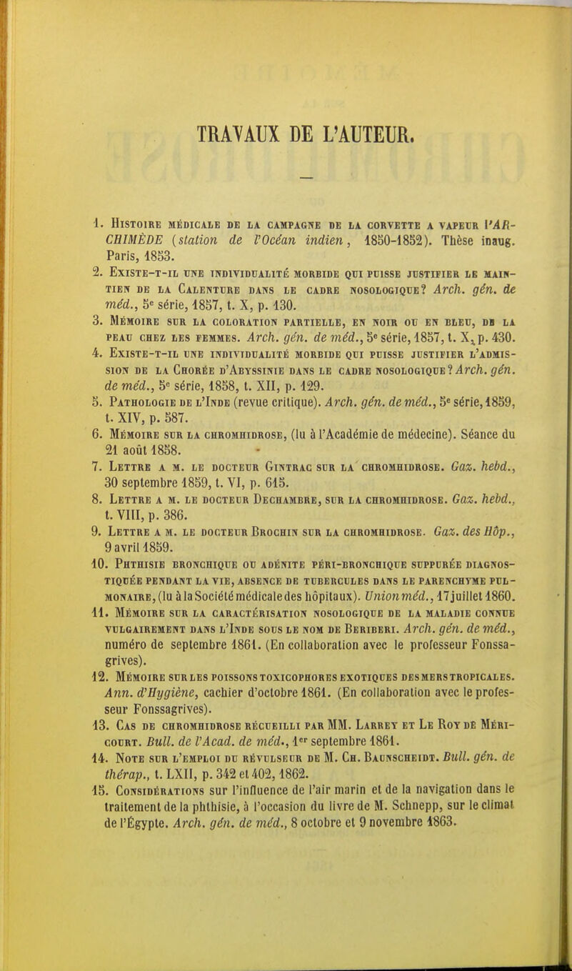 TRAVAUX DE L'AUTEUR. •1. Histoire médicale de la campagne de la corvette a vapecr l'AR- CHIMÈDE {station de l'Océan indien, 1850-1852). Thèse inaug. Paris, 1853. 2. EXISTE-T-IL UNE INDIVIDUALITÉ MORBIDE QUI PUISSE JUSTIFIER LE MAIN- TIEir DE LA CaLENTURE DANS LE CADRE NOSOLOGIQUE? ArCll. çén. de méd., 5« série, 1857, t. X, p. 130. 3. Mémoire sur la coloration partielle, en noir ou en bleu, db la PEAU chez les femmes. Arch. gén. de in^d., 5» série, 1857, t. p. 430. 4. EXISTE-T-IL UNE INDIVIDUALITÉ MORBIDE QUI PUISSE JUSTIFIER l'aDMIS- SION DE LA ChORÉE d'AbYSSINIE DANS LE CADRE NOSOLOGIQUE ? ilrc/l. ^^n. de méd., 5= série, 1858, t. XII, p. 129. 5. Pathologie de l'Inde (revue critique). Arch. gén. de méd., 5« série, 1859, t. XIV, p. 587. 6. Mémoire sur la chromhidrose, (lu à l'Académie de médecine). Séance du 21 août 1858. 7. Lettre a m. le docteur Gintrac sur la chromhidrose. Gaz. hebd., 30 septembre 1859, t. VI, p. 615. 8. Lettre a m. le docteur Dechambre, sur la chromhidrose. Gaz. hebd., t. VIII, p. 386. 9. Lettre a m. le docteur Broghin sur la chromhidrose. Gaz. des Hôp., 9 avril 1859. 10. Phthisie bronchique ou adénite péri-bronchique suppurée diagnos- tiquée PENDANT LA VIE, ABSENCE DE TUBERCULES DANS LE PARENCHYME PUL- MONAIRE, (lu à la Société médicale des hôpitaux). Union méd., 17 juillet 1860. 11. Mémoire sur la caractérisation nosologique de la maladie connue VULGAIREMENT DANS l'Inde SOUS LE NOM DE Beriberi. Avch. gén. de méd., numéro de septembre 1861. (En collaboration avec le professeur Fonssa- grives). 12. Mémoire surles poissonstoxicophoresexotiques desmerstropicales. Ann. d'Hygiène, cachier d'octobre 1861. (En collaboration avec le profes- seur Fonssagrives). 13. Cas de chromhidrose récueilli par MM. Larret et Le Roy de Méri- couRT. Bull, de VAcad. de méd., 1 septembre 1861. 14. Note sur l'emploi du révulseur de M. Ch. Baunscheidt. Bull. gén. de thérap., t. LXII, p. 342 et 402,1862. 15. Considérations sur l'influence de l'air marin et de la navigation dans le traitement de la phthisie, à l'occasion du livre de M. Schnepp, sur le climat