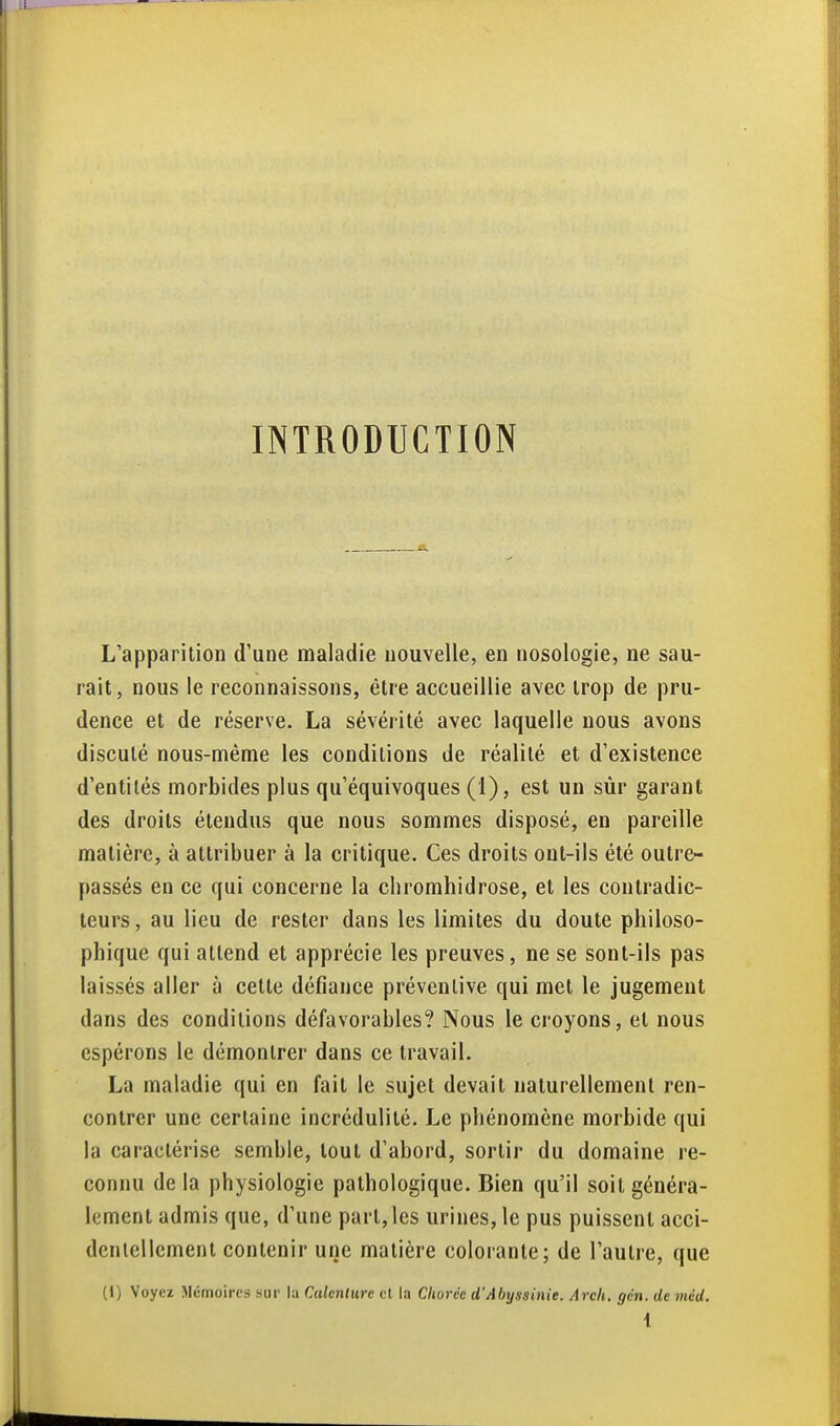 INTRODUCTION L'apparition d'une maladie nouvelle, en nosologie, ne sau- rait, nous le reconnaissons, être accueillie avec trop de pru- dence et de réserve. La sévérité avec laquelle nous avons discuté nous-même les conditions de réalité et d'existence d'entilés morbides plus qu'équivoques (1), est un sùr garant des droits étendus que nous sommes disposé, en pareille matière, à attribuer à la critique. Ces droits ont-ils été outre- passés en ce qui concerne la chromhidrose, et les contradic- teurs, au lieu de rester dans les limites du doute philoso- phique qui attend et apprécie les preuves, ne se sont-ils pas laissés aller à cette défiance préventive qui met le jugement dans des conditions défavorables? Nous le croyons, et nous espérons le démontrer dans ce travail. La maladie qui en fait le sujet devait naturellement ren- contrer une certaine incrédulité. Le phénomène morbide qui la caractérise semble, tout d'abord, sortir du domaine re- connu delà physiologie pathologique. Bien qu'il soit généra- lement admis que, d'une part,les urines, le pus puissent acci- dentellement contenir une matière colorante; de l'autre, que (I) Voyez Mémoires sur la Calenlure el la Cliurcc d'Abyssinie. Arch. gcn. de méd. 1